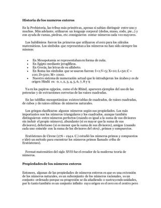 Historia de los numeros enteros
En la Prehistoria, las tribus más primitivas, apenas si sabían distinguir entre uno y
muchos. Más adelante, utilizaron un lenguaje corporal (dedos, mano, codo, pie...) y
con ayuda de ramas, piedras, etc. consiguieron contar números cada vez mayores.
Los babilónicos fueron los primeros que utilizaron el cero para los cálculos
matemáticos. Los símbolos que representan a los números no han sido siempre los
mismos:
 En Mesopotamia se representaban en forma de cuña.
 En Egipto mediante jeroglíficos.
 En Grecia, las letras de su alfabeto.
 En Roma los símbolos que se usaron fueron: I=1;V=5; X=10; L=50; C =
100; D=500; M= 1000.
 Nuestro sistema de numeración actual que lo introdujeron los árabes y es de
origen Hindú es: 0, 1, 2, 3, 4, 5, 6, 7, 8 y 9
Ya en los papiros egipcios, como el de Rhind, aparecen ejemplos del uso de las
potencias y de extracciones correctas de las raíces cuadradas.
En las tablillas mesopotámicas existen tablas de cuadrados, de raíces cuadradas,
de cubos y de raíces cúbicas de números naturales.
Los griegos clasificaron algunos números según sus propiedades. Los más
importantes son los números triangulares y los cuadrados, aunque también
distinguieron entre números perfectos (cuando es igual a la suma de sus divisores
sin incluir el propio número), abundante (si es mayor que la suma de sus
divisores), defectuoso (si es menor que la suma de sus divisores), amigos (cuando
cada uno coincide con la suma de los divisores del otro) , primos y compuestos.
Eratóstenes de Cirene (276 - 194 a. C.) estudió los números primos y compuestos
e ideó un método para encontrar los números primos llamado criba de
Eratóstenes).
Fermat matemático del siglo XVII fue el creador de la moderna teoría de
números.
Propiedades de los números enteros
Entonces, algunas de las propiedades de números enteros es que es una extensión
de los números naturales, es un subconjunto de los números racionales, es un
conjunto ordenado porque su progresión se da añadiendo o sustrayendounidades,
por lo tanto también es un conjunto infinito cuyo origen es el cero en el centro pero
 