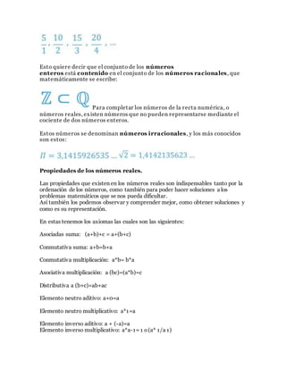 Esto quiere decir que el conjunto de los números
enteros está contenido en el conjunto de los números racionales, que
matemáticamente se escribe:
Para completar los números de la recta numérica, o
números reales, existen números que no pueden representarse mediante el
cociente de dos números enteros.
Estos números se denominan números irracionales, y los más conocidos
son estos:
Propiedades de los números reales.
Las propiedades que existen en los números reales son indispensables tanto por la
ordenación de los números, como también para poder hacer soluciones a los
problemas matemáticos que se nos pueda dificultar.
Así también los podemos observar y comprender mejor, como obtener soluciones y
como es su representación.
En estas tenemos los axiomas las cuales son las siguientes:
Asociadas suma: (a+b)+c = a+(b+c)
Conmutativa suma: a+b=b+a
Conmutativa multiplicación: a*b= b*a
Asociativa multiplicación: a (bc)=(a*b)=c
Distributiva a (b+c)=ab+ac
Elemento neutro aditivo: a+0=a
Elemento neutro multiplicativo: a*1=a
Elemento inverso aditivo: a + (-a)=a
Elemento inverso multiplicativo: a*a-1= 1 o(a* 1/a 1)
 