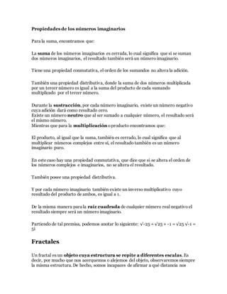 Propiedades de los números imaginarios
Para la suma, encontramos que:
La suma de los números imaginarios es cerrada, lo cual significa que si se suman
dos números imaginarios, el resultado también será un número imaginario.
Tiene una propiedad conmutativa, el orden de los sumandos no altera la adición.
También una propiedad distributiva, donde la suma de dos números multiplicada
por un tercer número es igual a la suma del producto de cada sumando
multiplicado por el tercer número.
Durante la sustracción, por cada número imaginario, existe un número negativo
cuya adición dará como resultado cero.
Existe un número neutro que al ser sumado a cualquier número, el resultado será
el mismo número.
Mientras que para la multiplicación oproducto encontramos que:
El producto, al igual que la suma, también es cerrado, lo cual significa que al
multiplicar números complejos entre sí, el resultado también es un número
imaginario puro.
En este caso hay una propiedad conmutativa, que dice que si se altera el orden de
los números complejos e imaginarios, no se altera el resultado.
También posee una propiedad distributiva.
Y por cada número imaginario también existe un inverso multiplicativo cuyo
resultado del producto de ambos, es igual a 1.
De la misma manera para la raíz cuadrada de cualquier número real negativo el
resultado siempre será un número imaginario.
Partiendo de tal premisa, podemos anotar lo siguiente: √-25 = √25 × -1 = √25 √-1 =
5i
Fractales
Un fractal es un objeto cuya estructura se repite a diferentes escalas. Es
decir, por mucho que nos acerquemos o alejemos del objeto, observaremos siempre
la misma estructura. De hecho, somos incapaces de afirmar a qué distancia nos
 