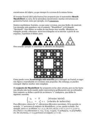 encontramos del objeto, ya que siempre lo veremos de la misma forma.
El termino fractal (del Latín fractus) fue propuesto por el matemático Benoît
Mandelbrot en 1975. En la naturaleza encontramos muchas estructuras con
geometría fractal, como por ejemplo, en el romanescu.
Existen muchísimos fractales, ya que como veremos, son muy fáciles de construir.
Los ejemplos más populares son el conjunto “Mandelbrot” o el triángulo
“Sierpinski”. Este último se realiza de una forma muy sencilla: dibujamos un
triángulo grande, colocamos otros tres triángulos en su interior a partir de sus
esquinas, repetimos el último paso.
Otrosencillo ejemplo lo constituye la alfombra de Sierpinski:
Como puede verse, la estrategia más sencilla para conseguir un fractal, es coger
una figura y reproducirla en versiones más pequeñas. Sin embargo, se pueden
conseguir objetos muchos más complejos.
El conjunto de Mandelbrot fue propuesto en los años setenta, pero no fue hasta
una década más tarde cuando pudo representarse gráficamente con un ordenador.
Este conjunto se define a partir de un número “c” cualquiera, que define la
siguiente sucesión:
Para diferentes valores de “c”, obtenemos diferentes sucesiones. Si la sucesión es
acotada, “c” pertenece al conjunto de Mandelbrot, y si no, queda excluido. Por
ejemplo, para c=1 se obtiene: 0, 1, 2, 5, 26, 677, etc.(0, 1=02 +1, 2=12+1, 5=22+1,
etc.) Para c=-0.5 obtenemos 0, -0.5, -0.25, -0.4375, -0.30859375, -0.404769897,
etc. De esta forma, c=-0.5 pertenece al conjunto y c=1 no.
 