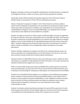 Bragueta: Inventada en Francia en el siglo XV, originalmente no llevaba botones; se trataba de
un triángulo de tela que se ataba con un lazo y que servía para guardar las monedas.

Calzoncillos: Hasta 1920 los hombres los llevaban largos. En el año 1939 nació el slip en
Estados Unidos. Curiosamente, el 70 por 100 son comprados por mujeres.

Camisa: Creada por los griegos en el siglo V a. de C. Desde entonces sus formas, tejidos y
colores han ido cambiando constantemente. Fue la prenda de los proletarios durante muchos
tiempo, por lo que los burgueses la ocultaban, pero actualmente su uso está asociado a la
respetabilidad y la elegancia. Como curiosidad, IBM obligó a sus empleados llevar siempre
camisa blanca como símbolo de la honestidad de la compañía.

Corbata: Su origen se encuentra en 1668, cuando Luis XIV hizo llegar a Francia un regimiento
de tropas mercenarias croatas que transportaban una tira alrededor del cuello. A los franceses
les gustó y continuaron esa moda integrándola en su vestuario; dos siglos después, los dandis
ingleses crearon el nudo. Símbolo de la respetabilidad burguesa hasta los años cincuenta del
siglo **, después eclipsada por los jerséis de cuello vuelto, pero en la década de los ochenta
volvió con todo su esplendor. En la actualidad 600 millones de hombres se la anudan
diariamente.

Chaleco: También surgió bajo el reinado de Luis XIV. En sus comienzos llevaba encajes con
escenas inspiradas en la actualidad política y social del momento. Tras decaer su uso en los
años cuarenta, la moda a finales de los ochenta regresó tímidamente.

Chaqueta: Nació en el siglo XVIII en Francia como una prenda para montar a caballo, de ahí la
raja situada en la espalda. En 1860, Napoleón III la hizo más sobria, y en los años cincuenta los
modistos la liberaron de la rigidez de su corte inicial.

Falda: La primera falda, de piel, pareció hace ya 600.000 años y desde entonces esta prenda
nunca ha abandonado a la mujer. En el año 1915 la moda enseñó los tobillos femeninos, pero
la auténtica revolución llegó en 1965 gracias a Mary Quant, con el lanzamiento de la minifalda.

Foulard: Con una finalidad función higiénica en sus orígenes, servía también para protegerse
del frío. Durante el imperio bizantino alcanzó una finalidad estética y eran lucidos sobre el
hombro o el brazo izquierdo. Durante la Edad Media, su color reflejaba la condición social de
quien lo llevaba. En la época del Renacimiento las italianas lo utilizaban como un objeto
exclusivamente ornamental y comenzaron a ser muy estimados los que estaban
confeccionados en seda.

Guantes: Los mitones, primera prenda para proteger las manos del frío, apareció en el norte
de Europa hace diez mil años. En las pirámides egipcias se encontraron los primeros guantes,
cuya finalidad era, fundamentalmente, estética. En su origen eran un accesorio
 