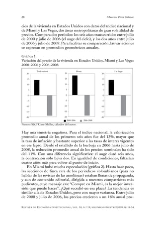 28                                                                                   Mauricio Pérez Salazar


cios de la vivienda en Estados Unidos con datos del índice nacional y
de Miami y Las Vegas, dos áreas metropolitanas de gran volatilidad de
precios. Compara dos períodos: los seis años transcurridos entre julio
de 2000 y julio de 2006 (el auge del ciclo), y los dos años entre julio
de 2006 y julio de 2008. Para facilitar su comparación, las variaciones
se expresan en promedios geométricos anuales.

Gráfica 1
Variación del precio de la vivienda en Estados Unidos, Miami y Las Vegas
2000-2006 y 2006-2008
                Total nacional                    Miami                                    Las Vegas
     20                             20                                         20

     15                             15                                         15

     10                             10                                         10

      5                              5                                          5

      0                              0                                          0

      -5                             -5                                         -5

     -10                            -10                                        -10

     -15                            -15                                        -15

     -20                            -20                                        -20
                                      2000-2006            2006-2008

Fuente: S&P Case-Shiller, cálculos del autor.


Hay una simetría engañosa. Para el índice nacional, la valorización
promedio anual de los primeros seis años fue del 13%, mayor que
la tasa de inflación y bastante superior a las tasas de interés vigentes
en ese lapso. Desde el estallido de la burbuja en 2006 hasta julio de
2008, la reducción promedio anual de los precios nominales ha sido
del 11%. Con una diferencia significativa: el auge duró seis años,
la contracción sólo lleva dos. En igualdad de condiciones, faltarían
cuatro años más para volver al punto de inicio.
    En Miami hubo mucha especulación (gráfica 2). Hasta hace poco,
las secciones de finca raíz de los periódicos colombianos (para no
hablar de las revistas de las aerolíneas) estaban llenas de propaganda,
y aun de contenido editorial, dirigida a nuestros compatriotas más
pudientes, cuyo mensaje era: “Compre en Miami, es la mejor inver-
sión que puede hacer”. ¿Qué sucedió en esa plaza? La tendencia es
similar a la de Estados Unidos, pero con mayor varianza. Entre julio
de 2000 y julio de 2006, los precios crecieron a un 18% anual pro-

R evista   de   e conomía i nstitucional ,   vol .   10,   n .º   19,   segundo semestRe /2008, pp. 19-54
 
