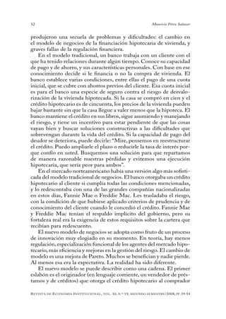 32                                                                                 Mauricio Pérez Salazar


produjeron una secuela de problemas y dificultades: el cambio en
el modelo de negocios de la financiación hipotecaria de vivienda, y
graves fallas de la regulación financiera.
    En el modelo tradicional, un banco trabaja con un cliente con el
que ha tenido relaciones durante algún tiempo. Conoce su capacidad
de pago y de ahorro, y sus características personales. Con base en ese
conocimiento decide si le financia o no la compra de vivienda. El
banco establece varias condiciones, entre ellas el pago de una cuota
inicial, que se cubre con ahorros previos del cliente. Esa cuota inicial
es para el banco una especie de seguro contra el riesgo de desvalo-
rización de la vivienda hipotecada. Si la casa se compró en cien y el
crédito hipotecario es de cincuenta, los precios de la vivienda pueden
bajar bastante sin que la casa llegue a valer menos que la hipoteca. El
banco mantiene el crédito en sus libros, sigue asumiendo y manejando
el riesgo, y tiene un incentivo para estar pendiente de que las cosas
vayan bien y buscar soluciones constructivas a las dificultades que
sobrevengan durante la vida del crédito. Si la capacidad de pago del
deudor se deteriora, puede decirle: “Mire, pensemos en reestructurar
el crédito. Puedo ampliarle el plazo o reducirle la tasa de interés por-
que confío en usted. Busquemos una solución para que repartamos
de manera razonable nuestras pérdidas y evitemos una ejecución
hipotecaria, que sería peor para ambos”.
    En el mercado norteamericano había una versión algo más sofisti-
cada del modelo tradicional de negocios. El banco otorgaba un crédito
hipotecario al cliente si cumplía todas las condiciones mencionadas,
y lo redescontaba con una de las grandes compañías nacionalizadas
en estos días, Fannie Mae o Freddie Mac. Les trasladaba el riesgo,
con la condición de que hubiese aplicado criterios de prudencia y de
conocimiento del cliente cuando le concedió el crédito. Fannie Mae
y Freddie Mac tenían el respaldo implícito del gobierno, pero su
fortaleza real era la exigencia de estos requisitos sobre la cartera que
recibían para redescuento.
    El nuevo modelo de negocios se adopta como fruto de un proceso
de innovación muy elogiado en su momento. En teoría, hay menos
regulación, especialización funcional de los agentes del mercado hipo-
tecario, más eficiencia y mejoras en la gestión del riesgo. El cambio de
modelo es una mejora de Pareto. Muchos se benefician y nadie pierde.
Al menos esa era la expectativa. La realidad ha sido diferente.
    El nuevo modelo se puede describir como una cadena. El primer
eslabón es el originador (en lenguaje corriente, un vendedor de prés-
tamos y de créditos) que otorga el crédito hipotecario al comprador

R evista   de   e conomía i nstitucional ,   vol .   10,   n .º   19,   segundo semestRe /2008, pp. 19-54
 