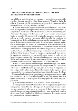 34                                                                                 Mauricio Pérez Salazar


LA ESTRUCTURA DE INCENTIVOS DEL NUEVO MODELO
DE FINANCIACIÓN HIPOTECARIA

La sabiduría tradicional de los banqueros colombianos, aprendida
a golpes durante sucesivas crisis financieras, es: “Si quiere dañar la
calidad de su cartera, fije metas de crecimiento de la colocación a los
encargados de analizar y aprobar créditos”.
    El nuevo modelo de negocios da incentivos diferentes a cada esla-
bón. El originador vende préstamos a los compradores de vivienda y
luego vende la cartera a los titularizadores; la prudencia del banquero
del modelo de negocios tradicional es anticuada y antieconómica pues
limita el tamaño del mercado. El originador gana una comisión por
colocar y vender cartera, y otra por administrarla. La comisión es
independiente de la calidad pero proporcional a la cantidad. El ban-
quero de inversión que estructura las titularizaciones también recibe
una comisión por sus servicios, proporcional a la cantidad titulari-
zada; su comisión no sólo depende de la cantidad sino que aumenta
directamente con la proporción de activos riesgosos que embuta en
un título AAA. La calificadora de riesgo recibe una alta comisión por
declarar “Este título es AAA”; su riesgo es reputacional, pero como
la reputación es relativa no hay problema, y menos si todas obran
igual. Los aseguradores del riesgo crediticio suponen que los papeles
titularizados por bancos de inversión muy sólidos y con sofisticados
modelos de evaluación de riesgo tienen un riesgo mínimo.
    Llama la atención que sólo se obligue a retener riesgo a los inver-
sionistas finales y a los aseguradores del riesgo crediticio. Los demás
eslabones lo pueden hacer si quieren, pero el modelo de negocios no
los obliga. Entre ellos, quizá bien informados, hubo algunos cuya
prudencia fue superada por la codicia y la estulticia. Lehman Brothers
y Goldman Sachs competían agresivamente, y ganaron mucho, en la
estructuración y venta de títulos inmobiliarios. Goldman se deshizo
oportunamente de la mayor parte de estos papeles; Lehman no pudo,
y quebró.
    ¿Cuál fue la respuesta de cada eslabón a estos incentivos?
    Countrywide Financial Corporation era el originador hipotecario
más grande y rentable. Su estrategia era la venta agresiva de crédi-
tos hipotecarios de alto costo a personas de bajos ingresos, pocos
conocimientos de matemáticas financieras y una historia de crédito
defectuosa. Según Ira Rheingold, director ejecutivo de una asociación
de protección de los consumidores:


R evista   de   e conomía i nstitucional ,   vol .   10,   n .º   19,   segundo semestRe /2008, pp. 19-54
 