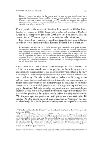 el oRigen del pánico de 2008                                                                          35


   Desde el punto de vista de la apatía ante lo que estaba sucediendo, para
   aguantar hasta cuando fuese posible y seguir justificando la basura que vendía,
   Countrywide era el peor prestamista […] Y cuando los estados intentaban
   aprobar leyes sobre la responsabilidad de los préstamos, Countrywide se
   oponía con uñas y dientes 10.


Countrywide tenía una capitalización de mercado de US$26,5 mi-
llardos en febrero de 2007. Luego de estallar la burbuja, el Bank of
America la compró en junio de 2008 por US$4 millardos, con un
descuento del 85% con respecto a su máximo valor histórico.
    La gestión de originadores como Countrywide tuvo los resultados
que describió el presidente de la Reserva Federal, Ben Bernanke:

   La exactitud de mucha de la información que sirvió de base para aprobar
   los créditos también es cuestionable. Las solicitudes de crédito hipotecario
   mal documentadas eran vulnerables a la desfiguración o sobreestimación de
   la capacidad de pago de acreedores y deudores, quizá con la expectativa de
   que el aumento del precio de la vivienda rescataría préstamos poco sólidos.
   Algunos deudores pueden haberse equivocado acerca de la posibilidad de pagar
   su hipoteca, y otros simplemente no entendían las complejas estipulaciones
   de los contratos que firmaban 11.


A esta crisis se la conoce como “crisis del subprime”. Pero este tipo de
crédito es apenas uno de los varios productos financieros que mer-
cadeaban los originadores y que en retrospectiva resultaron de muy
alto riesgo. El subprime propiamente dicho es un crédito hipotecario
a un deudor cuyo historial crediticio tiene problemas. Otro segmento
del mercado, denominado Alt-A, está integrado por personas que no
tienen malos antecedentes por mora pero que no podían (o no querían)
demostrar su capacidad de pago, es decir, los ingresos requeridos para
pagar el crédito. El deudor de subprime puede ser una persona de bajos
ingresos y poca educación, que ha incumplido pagos y es seducido por
el atractivo producto financiero que le ofrece un originador astuto:
“No importa que sea pobre, con esto puede comprar vivienda”. El
deudor Alt-A se ajusta mejor al agente económico “racional” que cae
en el embrujo de la burbuja especulativa y cree en las profecías que se


  10
     Citado en “Inside the Countrywide Lending Spree”, New York Times, 26 de
agosto de 2007.
  11
     Bernanke (2007a). Keys et al. (2008) confirman esta apreciación con un
ejercicio econométrico que concluye: “Los portafolios con mayor probabilidad de
ser titularizados tienen una tasa de morosidad superior en aproximadamente un
20% a la de un grupo de perfil de riesgo similar con una menor probabilidad
de titularización [...] Nuestros resultados sugieren que la titularización sí tiene
efectos adversos sobre los incentivos de los prestamistas para evaluar cuidadosa-
mente los créditos que conceden”.

R evista   de   e conomía i nstitucional ,   vol .   10,   n .º   19,   segundo semestRe /2008, pp. 19-54
 