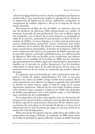 38                                                                                 Mauricio Pérez Salazar


sidential mortgage backed securities o títulos respaldados por hipotecas
residenciales), cuya arquitectura implica la agregación de hipotecas
(o fragmentos de hipotecas) de diversa calificación, incluyendo un
componente de créditos subprime y Alt-A, en su mayoría de tasa de
interés ajustable.
    Para proyectar el flujo de caja de RMBS, un supuesto clave era
que los deudores de hipotecas ARM refinanciarían sus créditos al
terminar el periodo de tasa preferencial. Con eso se debían lograr
dos resultados: con el dinero de la nueva hipoteca se prepagaba el
saldo de la anterior, acelerando la amortización en favor de los te-
nedores de RMBS; y la nueva hipoteca se volvía materia prima para
nuevas titularizaciones, generando nuevas comisiones para todos
los eslabones de la cadena. Por diseño, la estructuración de RMBS
tenía características piramidales: el deudor de la hipoteca ARM (el
activo subyacente del título) y el comprador de RMBS suponían que
el mercado seguiría creciendo indefinidamente. La refinanciación
de hipotecas ARM sólo era factible en las condiciones que dejaron
de existir con el estallido de la burbuja en 2006: que las viviendas
que garantizaban los créditos siguieran valorizándose y que hubiera
liquidez en el mercado de crédito hipotecario. Con los deudores
enfrentados al efecto tijera de la caída del precio de sus casas y de
aumentos bruscos de sus cuotas, no sorprende que muchos dejaran
de pagar.
    La siguiente capa está formada por CDO (collateralized debt obli-
gations o títulos de crédito colateralizados). Un CDO se crea para
adquirir una cartera de RMBS y luego vender bonos propios. En la
estructuración de estos últimos, los ingresos esperados de cada RMBS
se dividen en varios tramos, según el nivel de riesgo de la cartera
hipotecaria subyacente. Además de los CDO reales, también existen
CDO sintéticos (que compran y venden ya no RMBS sino derivados
de RMBS, especialmente CDS –credit default swaps– y CDO híbridos
(que combinan las dos modalidades).
    Los compradores de todos estos papeles eran con frecuencia SIV
(structured investment vehicles o vehículos estructurados de inversión),
la última capa de la estructuración financiera. El SIV obtiene recur-
sos baratos de corto plazo en el mercado de dinero y se lucra con el
diferencial entre la tasa de interés que paga y la tasa que recibe de su
cartera de CDO de largo plazo.
    Falta mencionar dos agentes más: las calificadoras de crédito y los
aseguradores de riesgo crediticio. A mediados de 2006 (justo antes
de estallar la burbuja), la agencia Moody’s evaluó un RMBS formado

R evista   de   e conomía i nstitucional ,   vol .   10,   n .º   19,   segundo semestRe /2008, pp. 19-54
 