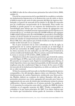 42                                                                                 Mauricio Pérez Salazar


de 2008 el valor de las colocaciones primarias fue nulo (CMSA, 2008,
exhibit 1).
    Una de las consecuencias de la opacidad de los modelos y métodos
de titularización hipotecaria es la destrucción neta de valor, es decir,
el déficit entre lo que sería el valor presente del flujo de ingresos titu-
larizado y el precio de mercado de los títulos (o de falta de mercado
por las condiciones excepcionales de la demanda). Para medir esa
pérdida se puede pensar en un esquema de titularización con una
metodología para idiotas que usa como criterio de agregación una
muestra aleatoria y estadísticamente representativa de las hipotecas en
el mercado (p. ej., un título por valor de US$300 millones que agregue
2.000 créditos hipotecarios de US$150.000 en promedio), metodología
similar a la de los fondos de inversión en títulos de renta variable que
tratan de simular el comportamiento del índice de bolsa Standard &
Poor’s 500. Así, cabe esperar que el título tendrá un comportamiento
similar al del mercado en su conjunto.
    En el peor momento de la crisis colombiana de fin de siglo, la
participación de la cartera hipotecaria vencida en el total llegó al
25,2% (en noviembre de 2002, según el ICAV). En Estados Unidos
los datos recientes de este indicador son del 15%, para el total de la
cartera residencial titularizada. Para la cartera comercial titularizada,
la mora es cercana al 1% (CMSA, 2008, exhibit 8).
    Adoptemos ahora dos supuestos pesimistas: que el nivel de cartera
vencida llegue al 30%; y que toda cartera vencida pierda todo su valor.
El acreedor no recupera nada. Según la metodología para idiotas, el
título hipotético tiene una trayectoria paralela a la del mercado. ¿Qué
implican estas dos condiciones? Que en el peor de los casos el valor
de mercado de la titularización hipotética no debe ser inferior al 70%
de su valor nominal.
    Si bien la coyuntura del mercado no facilita la búsqueda de precios
comparables a los del ejemplo, algunos datos son dicientes. Para las
titularizaciones de cartera hipotecaria residencial, una firma priva-
da, Markit, elaboró un conjunto de índices llamados ABX que no
pretenden presentar una visión agregada del mercado pero hacen el
seguimiento de una serie de títulos que inicialmente tenían la misma
calificación y fueron emitidos en el mismo periodo. Las gráficas 4,
5 y 6 muestran la cotización entre abril y octubre de 2008 de títulos
emitidos en el segundo semestre de 2007. Títulos comparables se
cotizaban a la par hasta principios de 2007. Los datos indican que
los títulos que inicialmente tenían grado de inversión a finales de


R evista   de   e conomía i nstitucional ,   vol .   10,   n .º   19,   segundo semestRe /2008, pp. 19-54
 