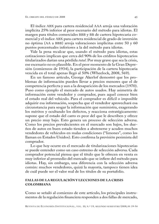 el oRigen del pánico de 2008                                                                          45


    El índice ABX para cartera residencial AAA arroja una valoración
implícita 25% inferior al peor escenario del método para idiotas. El
margen para títulos comerciales BBB y BB de cartera hipotecaria co-
mercial y el índice ABX para cartera residencial de grado de inversión
no óptima (AA a BBB) arroja valoraciones implícitas entre 50 y 60
puntos porcentuales inferiores a la del método para idiotas.
    Vale la pena recalcar que, usando el método para idiotas, estas
cotizaciones implican que cerca del 90% de los créditos hipotecarios
titularizados darían una pérdida total. Por muy grave que sea la crisis,
ese escenario no es plausible. En el peor momento de la Gran Depre-
sión (comienzos de 1934), la participación de la cartera hipotecaria
vencida en el total apenas llegó al 50% (Wheelock, 2008, 569).
    En un famoso artículo, George Akerlof demostró que los pro-
blemas de información pueden llevar a precios menores que el de
competencia perfecta y aun a la desaparición de los mercados (1970).
Puso como ejemplo el mercado de autos usados. Hay asimetría de
información entre vendedor y comprador, pues aquel conoce bien
el estado real del vehículo. Para el comprador es difícil o imposible
adquirir esa información, sospecha que el vendedor aprovechará esa
circunstancia para sesgar la información que suministra, exagerando
los méritos y ocultando los defectos, y reacciona estratégicamente:
supone que el estado del carro es peor del que le describen y ofrece
un precio muy bajo. Esto genera un proceso de selección adversa.
Como los precios prevalecientes en el mercado son bajos, los due-
ños de autos en buen estado tienden a abstenerse y acuden muchos
vendedores de vehículos en malas condiciones (“limones”, como los
llaman en Estados Unidos). Esto confirma la previsión pesimista del
comprador.
    Lo que hoy ocurre en el mercado de titularizaciones hipotecarias
se puede entender como un caso extremo de selección adversa. Cada
comprador potencial piensa que el título que le ofrecen en venta es
muy inferior al promedio del mercado que se infiere del método para
idiotas. Hay, sin embargo, una diferencia con la selección adversa
común: muchos vendedores, quizá la mayoría, tampoco tienen idea
de cuál puede ser el valor real de los títulos de su portafolio.

FALLAS DE LA REGULACIÓN Y LECCIONES DE LA CRISIS
COLOMBIANA

Como se señaló al comienzo de este artículo, los principales instru-
mentos de la regulación financiera responden a dos fallas de mercado,

R evista   de   e conomía i nstitucional ,   vol .   10,   n .º   19,   segundo semestRe /2008, pp. 19-54
 