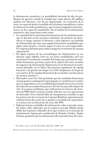 46                                                                                 Mauricio Pérez Salazar


la información asimétrica y la posibilidad, derivada de ella, de pro-
blemas de agencia cuando la entidad que capta ahorro del público
prefiera sus intereses a los de sus depositantes. La evolución de la
crisis, en especial desde el estallido de la burbuja inmobiliaria, indica
la existencia de ambos problemas y que el marco regulador norteame-
ricano no fue capaz de remediarlos. En el ámbito de la información
asimétrica cabe mencionar, entre otros:
•	 La opacidad de la estructuración financiera de las titularizaciones
    que se discutió en las secciones anteriores. So pretexto de diver-
    sificar el riesgo, quienes la llevaron a cabo lograron una pérdida
    de información que hace que papeles financieros respaldados por
    algún valor (mayor o menor, según el caso) no sean negociables.
    Un esquema diseñado para reducir riesgo lo incrementó de manera
    exponencial.
•	 El objeto expreso de las metodologías de titularización en sus
    diversas capas (RBMS, CDO en sus varias modalidades, SIV) era
    minimizar la revelación contable del riesgo que asumían las enti-
    dades financieras que hacen parte de la cadena del nuevo modelo
    de negocios de financiación hipotecaria. Con frecuencia la moti-
    vación plausible era el “alivio del requisito regulatorio de capital
    bancario o de gestión de riesgo. Los CDO desparecen el riesgo de
    esos activos de los estados financieros de su creador, con frecuencia
    de manera sintética”14.
•	 Derivados como los CDS permitían que las entidades financieras
    crearan pasivos contingentes (que después se convirtieron en reales)
    que no registraban en su contabilidad principal sino en las cuentas
    de orden de sus estados financieros. Esa fue la causa del colapso de
    AIG. Los graves problemas que enfrentaron los bancos de inver-
    sión de Wall Street tuvieron mucha relación con sus operaciones
    de derivados. Una señal de falta de transparencia contable es que
    los pasivos (no las acciones) de Lehman Brothers, aparentemente
    solvente hasta días antes de su quiebra a mediados de septiembre,
    se coticen con un descuento de cerca del 90%.
•	 Faltaron fuentes confiables de información sobre mercados clave.
    El índice ABX, elaborado por la empresa privada Markit desde
    2006, fue el primer indicador de lo que ocurría en el mercado de
    titularización hipotecaria residencial de Estados Unidos. Según
    Gorton, permitió que la información del mercado fuera de cono-


 14
      Es decir, con el uso de derivados (Gorton, 2008, 16).

R evista   de   e conomía i nstitucional ,   vol .   10,   n .º   19,   segundo semestRe /2008, pp. 19-54
 