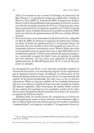 48                                                                                 Mauricio Pérez Salazar


   “Aún en el momento de su venta el domingo, el patrimonio de
   Bear Stearns [...] superaba las exigencias regulatorias” (citado en
   Morris y Shin, 2008, 3). A finales de 2007, el patrimonio de Bear
   Sterns y el de Lehman Brothers sólo equivalían al 3% de los activos,
   una relación de apalancamiento de 33 veces. Citigroup, que como
   banco comercial tiene un régimen regulador más estricto y que ha
   adquirido varias entidades financieras en problemas durante 2008,
   tenía una relación de apalancamiento de 20 veces a finales del año
   anterior.
•	 Este hecho tiene como antecedente la decisión de la SEC, adoptada
   en abril de 2004, de eliminar la exigencia de patrimonio mínimo
   (es decir, el límite de apalancamiento) a los grandes bancos de
   inversión. En una reunión a veces interrumpida por risas, los co-
   misionados hicieron comentarios como “Hemos dicho que estos
   son los grandes, pero eso quiere decir que si algo falla habrá un lío
   terriblemente grande” y “Estoy muy contento de apoyar la propues-
   ta, y mantendré cruzados los dedos” antes de aprobar la medida
   por voto unánime15. En los cuatro años siguientes la relación de
   apalancamiento de Merrill Lynch pasó de 17 a más de 30, para
   poner un ejemplo.

La desregulación que llevó a esta situación pretendía impulsar la
innovación financiera, y en retrospectiva algunos de los argumentos
que la apoyaron parecen ironías orwellianas. La eliminación de los
límites de apalancamiento se hizo en aras de un “uso más eficiente del
capital” de las firmas beneficiadas. En todo caso, no fue un proceso
espontáneo. Hubo un vigoroso cabildeo de las entidades financieras
que tuvo una calurosa acogida de la persona que ocupaba la cúspide
del aparato regulador, Alan Greenspan. Se podría hablar incluso
de una captura del regulador por los regulados: muchos de los altos
funcionarios del gobierno Bush provienen de la banca de inversión,
en especial de Goldman Sachs.
   También hubo un círculo vicioso de competencia en materia de
laxitud regulatoria: según se decía entonces, si los estándares aplica-
bles en Nueva York eran más estrictos que los de Londres, se perdería
“competitividad” con respecto a esa plaza. Y el argumento inverso se




  15
     Ver en [http://www.nytimes.com/2008/10/03/business/03sec.html] la graba-
ción de la reunión.

R evista   de   e conomía i nstitucional ,   vol .   10,   n .º   19,   segundo semestRe /2008, pp. 19-54
 