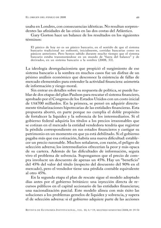 el oRigen del pánico de 2008                                                                          49


usaba en Londres, con consecuencias idénticas. No resultan sorpren-
dentes las afinidades de las crisis en las dos costas del Atlántico.
   Gary Gorton hace un balance de los resultados en los siguientes
términos:

   El pánico de hoy no es un pánico bancario, en el sentido de que el sistema
   bancario tradicional no enfrentó, inicialmente, corridas bancarias como en
   pánicos anteriores. Pero hemos sabido durante mucho tiempo que el sistema
   bancario estaba transmutándose en un mundo de “fuera del balance” y de
   derivados, en un sistema bancario a la sombra (2008, 33).


La ideología desregulacionista que propició el surgimiento de ese
sistema bancario a la sombra en muchos casos fue un disfraz de un
pésimo análisis económico que desconoce la existencia de fallas de
mercado elementales para entender la actividad financiera: asimetría
de información y riesgo moral.
    Sin entrar en detalles sobre su respuesta de política, se puede ha-
blar de dos etapas del plan Paulson para rescatar el sistema financiero,
aprobado por el Congreso de los Estados Unidos con un costo inicial
de US$700 millardos. En la primera, se pensó en adquirir directa-
mente titularizaciones hipotecarias de las entidades financieras. Esta
propuesta abortó, en parte porque no cumplía el doble propósito
de fortalecer la liquidez y la solvencia de los intermediarios. Si el
gobierno federal adquiría los títulos a los precios irrazonables que
se cotizan en el mercado la entidad vendedora tendría que registrar
la pérdida correspondiente en sus estados financieros y castigar su
patrimonio en un momento en que ya está debilitado. Si el gobierno
pagaba más que esa cotización, habría una nueva dificultad: estable-
cer un precio razonable. Muchos señalaron, con razón, el peligro de
selección adversa; los intermediarios ofrecerían la peor y más opaca
de su cartera. Además de las dificultades de información, seguía
vivo el problema de solvencia. Supongamos que el precio de com-
pra involucre un descuento de apenas un 45%. Hay un “beneficio”
del 45% del valor del título (respecto del descuento del 90% en el
mercado), pero el vendedor tiene una pérdida contable equivalente
al otro 45%.
    En la segunda etapa el plan de rescate sigue el modelo adoptado
días antes por el gobierno británico: una inyección directa de re-
cursos públicos en el capital accionario de las entidades financieras;
una nacionalización parcial. Este modelo alinea con más éxito las
soluciones a los problemas gemelos de liquidez y solvencia, y supera
el de selección adversa: si el gobierno adquiere parte de las acciones

R evista   de   e conomía i nstitucional ,   vol .   10,   n .º   19,   segundo semestRe /2008, pp. 19-54
 
