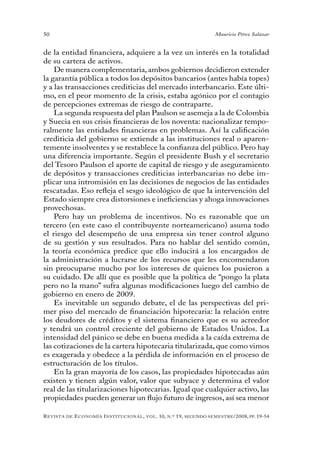 50                                                                                 Mauricio Pérez Salazar


de la entidad financiera, adquiere a la vez un interés en la totalidad
de su cartera de activos.
    De manera complementaria, ambos gobiernos decidieron extender
la garantía pública a todos los depósitos bancarios (antes había topes)
y a las transacciones crediticias del mercado interbancario. Este últi-
mo, en el peor momento de la crisis, estaba agónico por el contagio
de percepciones extremas de riesgo de contraparte.
    La segunda respuesta del plan Paulson se asemeja a la de Colombia
y Suecia en sus crisis financieras de los noventa: nacionalizar tempo-
ralmente las entidades financieras en problemas. Así la calificación
crediticia del gobierno se extiende a las instituciones real o aparen-
temente insolventes y se restablece la confianza del público. Pero hay
una diferencia importante. Según el presidente Bush y el secretario
del Tesoro Paulson el aporte de capital de riesgo y de aseguramiento
de depósitos y transacciones crediticias interbancarias no debe im-
plicar una intromisión en las decisiones de negocios de las entidades
rescatadas. Eso refleja el sesgo ideológico de que la intervención del
Estado siempre crea distorsiones e ineficiencias y ahoga innovaciones
provechosas.
    Pero hay un problema de incentivos. No es razonable que un
tercero (en este caso el contribuyente norteamericano) asuma todo
el riesgo del desempeño de una empresa sin tener control alguno
de su gestión y sus resultados. Para no hablar del sentido común,
la teoría económica predice que ello inducirá a los encargados de
la administración a lucrarse de los recursos que les encomendaron
sin preocuparse mucho por los intereses de quienes los pusieron a
su cuidado. De allí que es posible que la política de “pongo la plata
pero no la mano” sufra algunas modificaciones luego del cambio de
gobierno en enero de 2009.
    Es inevitable un segundo debate, el de las perspectivas del pri-
mer piso del mercado de financiación hipotecaria: la relación entre
los deudores de créditos y el sistema financiero que es su acreedor
y tendrá un control creciente del gobierno de Estados Unidos. La
intensidad del pánico se debe en buena medida a la caída extrema de
las cotizaciones de la cartera hipotecaria titularizada, que como vimos
es exagerada y obedece a la pérdida de información en el proceso de
estructuración de los títulos.
    En la gran mayoría de los casos, las propiedades hipotecadas aún
existen y tienen algún valor, valor que subyace y determina el valor
real de las titularizaciones hipotecarias. Igual que cualquier activo, las
propiedades pueden generar un flujo futuro de ingresos, así sea menor

R evista   de   e conomía i nstitucional ,   vol .   10,   n .º   19,   segundo semestRe /2008, pp. 19-54
 