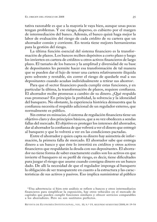 el oRigen del pánico de 2008                                                                          25


tativa razonable es que a la mayoría le vaya bien, aunque unas pocas
tengan problemas. Y ese riesgo, disperso, es cubierto por el margen
de intermediación del banco. Además, el banco quizá haga mejor la
labor de evaluación del riesgo de cada crédito de su cartera que un
ahorrador común y corriente. En teoría tiene mejores herramientas
para la gestión del riesgo.
    La última función esencial del sistema financiero es la transfor-
mación de plazos. Los bancos reciben depósitos a corto plazo y luego
los invierten en cartera de créditos u otros activos financieros de largo
plazo. El tamaño de los bancos y la amplitud y diversidad de su base
de depositantes les permite hacer esa transformación de tal manera
que se pueden dar el lujo de tener una cartera relativamente ilíquida
pero solvente y rentable, sin correr el riesgo de quedarle mal a sus
depositantes cuando acudan individualmente a retirar sus ahorros6.
    Para que el sector financiero pueda cumplir estas funciones, y en
particular la última, la transformación de plazos, requiere confianza.
El ahorrador recibe promesas a cambio de su dinero. ¿Qué respalda
esas promesas? En principio la probidad, la solvencia y la idoneidad
del banquero. No obstante, la experiencia histórica demuestra que la
confianza necesita el respaldo adicional de un regulador externo, que
normalmente es público.
    Sin entrar en minucias, el sistema de regulación financiera tiene un
objetivo claro y dos principios básicos, que a su vez obedecen a sendas
fallas del mercado. El objetivo es proteger los intereses del ahorrador,
dar al ahorrador la confianza de que volverá a ver el dinero que entregó
al banquero y que lo volverá a ver en las condiciones pactadas.
    Entre el ahorrador y quien capta su dinero hay asimetría de infor-
mación, la primera falla de mercado. El ahorrador sabe que entrega
dinero a un banco y que éste lo invertirá en créditos y otros activos
financieros que respaldarán la deuda con sus depositantes. El ahorra-
dor no tiene forma de saber exactamente cuáles son los activos en que
invierte el banquero ni su perfil de riesgo, es decir, tiene dificultades
para juzgar el riesgo que asume cuando consigna dinero en un banco
dado. De allí la necesidad de que el regulador imponga al banquero
la obligación de ser transparente en cuanto a la estructura y las carac-
terísticas de sus activos y pasivos. Eso implica suministrar al público


  6
    Una advertencia: si bien este análisis se refiere a bancos y otros intermediarios
financieros para simplificar la exposición, hay otros vehículos en el mercado de
capitales que pueden cumplir funciones similares y ofrecer servicios comparables
a los ahorradores. Pero no son sustitutos perfectos.

R evista   de   e conomía i nstitucional ,   vol .   10,   n .º   19,   segundo semestRe /2008, pp. 19-54
 