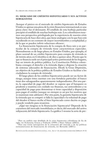 el oRigen del pánico de 2008                                                                          27


EL MERCADO DE CRÉDITO HIPOTECARIO Y SUS ACTIVOS
SUBYACENTES

Aunque el pánico en el mercado de crédito hipotecario de Estados
Unidos es apenas una pieza de la crisis financiera internacional, es una
pieza clave: fue el detonante. El estallido de esta burbuja particular
precipitó el estallido de muchas burbujas más. Los colombianos tene-
mos una perspectiva privilegiada por la experiencia de nuestra crisis
hipotecaria de hace diez años, que tiene analogías con lo que hoy está
sucediendo en un contexto de mayor incertidumbre y complejidad, y
de la que se pueden inferir soluciones eficaces7.
    La financiación hipotecaria de la compra de finca raíz y en par-
ticular de la compra de vivienda tiene características especiales.
Normalmente es de largo plazo; en Estados Unidos, por ejemplo, el
plazo normal de un crédito hipotecario para compra de vivienda es
de treinta años; en Colombia es de diez a quince años. Puesto que lo
que se financia suele ser el principal activo patrimonial de los hogares,
hay un interés de política pública. La Constitución Política colom-
biana consagra el derecho a la vivienda digna y dispone la creación
de sistemas adecuados de financiación. Desde la Gran Depresión,
un objetivo de la política pública de Estados Unidos es facilitar a los
ciudadanos la compra de vivienda8.
    El largo plazo de los créditos hipotecarios puede ser un factor de
riesgo, aunque éstos cuentan con una fortaleza particular: el banco
tiene dos salvaguardias aparentemente independientes. Por una par-
te, la capacidad de pago del deudor: se supone que el banquero es
prudente y examina con cuidado sus finanzas, sus antecedentes y su
capacidad de pago para determinar si tiene capacidad y disposición
para pagar el crédito (aunque no siempre es así por los motivos que
se examinan más adelante). Por otra parte, la garantía hipotecaria de
la vivienda que se compró: si falla la capacidad o la voluntad de pago
del deudor el banco recibe el bien hipotecado como dación en pago
y puede venderlo para resarcirse.
    ¿Qué tan riesgosa es la financiación hipotecaria? Depende de la
coyuntura del mercado inmobiliario, es decir, del mercado del activo
subyacente del título hipotecario. La gráfica 1 resume la serie de pre-


  7
    Para un análisis más detallado de la crisis hipotecaria colombiana de fin de
siglo, ver Echeverry, Gracia y Urdinola (1999) y Pérez Salazar (2007a).
  8
    Para una visión retrospectiva de la estructura del mercado y de las políticas
norteamericanas de financiación de vivienda, ver Bernanke (2007c).

R evista   de   e conomía i nstitucional ,   vol .   10,   n .º   19,   segundo semestRe /2008, pp. 19-54
 