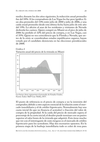 el oRigen del pánico de 2008                                                                          29


medio; durante los dos años siguientes, la reducción anual promedio
fue del 18%. A los compradores de Las Vegas les fue peor (gráfica 3):
un alza promedio del 14% entre julio de 2000 y julio de 2006, y una
caída anual promedio desde esta última fecha hasta julio de este año
del 19%. La afición al azar de los residentes y visitantes de Nevada
desborda los casinos. Quien compró en Miami en el pico de julio de
2006 ha perdido el 32% del precio de compra, y en Las Vegas, casi
el 35%. Quizá no sea coincidencia que la Florida y Nevada, que an-
tes de la crisis se consideraban estados republicanos seguros, hayan
votado por el candidato demócrata en las elecciones presidenciales
de 2008.

Gráfica 2
Variación anual del precio de la vivienda en Miami
 40


 30


 20


 10


  0


 -10


 -20


 -30


       2001     2002   2003   2004   2005   2006      2007        2008


Las barras claras representan el promedio de Estados Unidos.
Fuente: Índice S&P Case-Shiller, NYT.


El punto de referencia es el precio de compra y no la inversión del
comprador, debido a otro aspecto esencial de la relación entre el mer-
cado inmobiliario y el de crédito hipotecario. Normalmente hay una
cuota inicial (lo que no financia el acreedor) o fracción del valor de
compra de la propiedad. Si la caída del precio de mercado supera el
porcentaje de la cuota inicial, el deudor puede terminar con un pasivo
superior al valor bruto de la vivienda que adquirió. Esto tiene mucho
que ver con el interrogante de cuán riesgoso es el mercado de crédito
hipotecario para los acreedores. Hay dos escenarios opuestos. En la
primera etapa de la burbuja inmobiliaria todo es color de rosa para
R evista   de   e conomía i nstitucional ,   vol .   10,   n .º   19,   segundo semestRe /2008, pp. 19-54
 