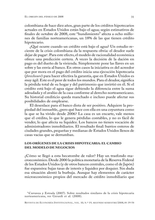 el oRigen del pánico de 2008                                                                          31


colombiana de hace diez años, gran parte de los créditos hipotecarios
actuales en Estados Unidos están bajo el agua; según estimativos de
finales de octubre de 2008, este “hundimiento” afecta a ocho millo-
nes de familias norteamericanas, un 18% de las que tienen crédito
hipotecario.
    ¿Qué ocurre cuando un crédito está bajo el agua? Un estudio re-
ciente de la crisis colombiana da la respuesta obvia: el deudor suele
dejar de pagar9. Para este efecto, el modelo de racionalidad económica
ofrece una predicción certera. A veces la decisión de la dación en
pago es del dueño de la vivienda. Simplemente pone las llaves en un
sobre y las envía al banco. En otros casos la iniciativa es del acreedor
que por mora en el pago del crédito inicia una ejecución hipotecaria
(foreclosure) para hacer efectiva la garantía, que en Estados Unidos es
muy ágil. Este es el peor de todos los mundos. Para el deudor, significa
la pérdida total de su hogar y del patrimonio que invirtió en él. Si el
crédito está bajo el agua sigue debiendo la diferencia entre la suma
adeudada y el avalúo de la casa conforme al derecho norteamericano.
Su historial crediticio queda manchado e incluso puede afectar sus
posibilidades de emplearse.
    El desenlace para el banco dista de ser positivo. Adquiere la pro-
piedad del inmueble, ¿pero qué hace con ella en una coyuntura como
la que se ha vivido desde 2006? La casa es un encarte, vale menos
que el crédito, lo que le genera pérdidas contables, y no es fácil de
vender, lo que afecta su liquidez. Los bancos no tienen vocación de
administradores inmobiliarios. El resultado final: barrios enteros de
ciudades grandes, pequeñas y medianas de Estados Unidos llenos de
casas vacías que se derrumban.

LOS ORÍGENES DE LA CRISIS HIPOTECARIA: EL CAMBIO
DEL MODELO DE NEGOCIOS

¿Cómo se llegó a esta hecatombe de valor? Hay un trasfondo ma-
croeconómico. Desde 2000 la política monetaria de la Reserva Federal
de los Estados Unidos (y de otros bancos centrales, como el de Japón)
fue expansiva: bajas tasas de interés y liquidez por doquier. Sin duda
esa situación alentó la burbuja. Aunque hay elementos de carácter
microeconómico propios del mercado de crédito inmobiliario que



 9
   Carranza y Estrada (2007). Sobre resultados similares de la crisis hipotecaria
norteamericana, ver Gerardi et al. (2008).

R evista   de   e conomía i nstitucional ,   vol .   10,   n .º   19,   segundo semestRe /2008, pp. 19-54
 