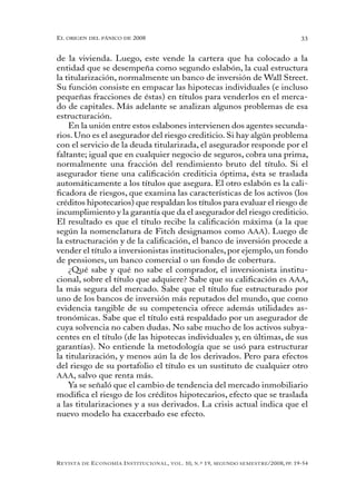 el oRigen del pánico de 2008                                                                          33


de la vivienda. Luego, este vende la cartera que ha colocado a la
entidad que se desempeña como segundo eslabón, la cual estructura
la titularización, normalmente un banco de inversión de Wall Street.
Su función consiste en empacar las hipotecas individuales (e incluso
pequeñas fracciones de éstas) en títulos para venderlos en el merca-
do de capitales. Más adelante se analizan algunos problemas de esa
estructuración.
    En la unión entre estos eslabones intervienen dos agentes secunda-
rios. Uno es el asegurador del riesgo crediticio. Si hay algún problema
con el servicio de la deuda titularizada, el asegurador responde por el
faltante; igual que en cualquier negocio de seguros, cobra una prima,
normalmente una fracción del rendimiento bruto del título. Si el
asegurador tiene una calificación crediticia óptima, ésta se traslada
automáticamente a los títulos que asegura. El otro eslabón es la cali-
ficadora de riesgos, que examina las características de los activos (los
créditos hipotecarios) que respaldan los títulos para evaluar el riesgo de
incumplimiento y la garantía que da el asegurador del riesgo crediticio.
El resultado es que el título recibe la calificación máxima (a la que
según la nomenclatura de Fitch designamos como AAA). Luego de
la estructuración y de la calificación, el banco de inversión procede a
vender el título a inversionistas institucionales, por ejemplo, un fondo
de pensiones, un banco comercial o un fondo de cobertura.
    ¿Qué sabe y qué no sabe el comprador, el inversionista institu-
cional, sobre el título que adquiere? Sabe que su calificación es AAA,
la más segura del mercado. Sabe que el título fue estructurado por
uno de los bancos de inversión más reputados del mundo, que como
evidencia tangible de su competencia ofrece además utilidades as-
tronómicas. Sabe que el título está respaldado por un asegurador de
cuya solvencia no caben dudas. No sabe mucho de los activos subya-
centes en el título (de las hipotecas individuales y, en últimas, de sus
garantías). No entiende la metodología que se usó para estructurar
la titularización, y menos aún la de los derivados. Pero para efectos
del riesgo de su portafolio el título es un sustituto de cualquier otro
AAA, salvo que renta más.
    Ya se señaló que el cambio de tendencia del mercado inmobiliario
modifica el riesgo de los créditos hipotecarios, efecto que se traslada
a las titularizaciones y a sus derivados. La crisis actual indica que el
nuevo modelo ha exacerbado ese efecto.




R evista   de   e conomía i nstitucional ,   vol .   10,   n .º   19,   segundo semestRe /2008, pp. 19-54
 