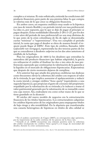 36                                                                                 Mauricio Pérez Salazar


cumplen a sí mismas. Es más sofisticado, entiende las condiciones del
producto financiero, pero parte de una premisa falsa: lo que compra
se valoriza más de lo que crece su obligación financiera.
    En ambos casos, un esquema crediticio muy usado es la hipoteca
con tasa de interés flexible y un periodo inicial con tasa preferencial.
La idea es, por supuesto, que lo que se deje de pagar al principio se
pague después. Estas modalidades (llamadas 2-28 o 3-27, por los dos
o tres años del periodo de tasa preferencial) no son muy distintas de
lo que antes de la crisis colombiana de fin de siglo se denominaba
cuotas “mínimas” o “supermínimas”. Una vez cumplido el periodo
inicial, la cuota que paga el deudor se eleva de manera brutal: el re-
ajuste puede llegar al 100%12. Este tipo de créditos, llamados ARM
(adjustable rate mortgages), representaba las dos terceras partes de los
que se concedieron a deudores subprime en los dos años anteriores al
estallido de la burbuja.
    Para los originadores de ARM (y los deudores que entendían la
naturaleza del producto financiero que habían adquirido), la gracia
era refinanciar el crédito al finalizar los dos o tres años de tasa pre-
ferencial, esperando que continuarían la valorización de la garantía y
la liquidez en el mercado de obligaciones hipotecarias. Expectativas
que después de cierto momento dejaron de cumplirse.
    A lo anterior hay que añadir dos prácticas crediticias tan dudosas
como frecuentes: elevar la cobertura del crédito con respecto al valor
de la vivienda, lo que implica aumentar el apalancamiento y reducir
la cuota inicial; y otorgar créditos “home equity” (equivalentes a una
segunda hipoteca), que propician el gasto de consumo del propietario
respaldado por la valorización de su vivienda y lo inducen a tratar el
valor patrimonial generado por la valorización de su inmueble como
una caja menor. Así, endeudarse era como echar mano de lo que se
tiene guardado en la alcancía13.
    El núcleo del nuevo modelo de negocios era la estructuración
financiera de los títulos hipotecarios. Los estructuradores adquirían
los créditos hipotecarios de los originadores para empaquetar títulos
de bajo riesgo y alta rentabilidad. En la alquimia que transformaba
una canasta heterogénea de hipotecas en títulos de alta calidad se



  12
     Ver el análisis cuantitativo de Cagan (2007), en retrospectiva algo optimista,
por la imprevisión de la caída continua de los precios de la finca raíz.
  13
     Gerardi et al. (2008) encuentran una relación positiva entre la cobertura
del crédito (incluyendo los créditos “home equity”) y el riesgo de morosidad del
deudor, durante la crisis norteamericana.

R evista   de   e conomía i nstitucional ,   vol .   10,   n .º   19,   segundo semestRe /2008, pp. 19-54
 