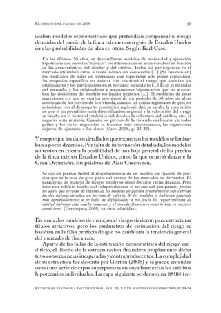 el oRigen del pánico de 2008                                                                          37


usaban modelos econométricos que pretendían compensar el riesgo
de caídas del precio de la finca raíz en una región de Estados Unidos
con las probabilidades de alza en otras. Según Karl Case,

   En los últimos 30 años, se desarrollaron modelos de morosidad y ejecución
   hipotecaria que parecían “explicar” los diferenciales en estas variables en función
   de las características del deudor y del crédito. Todos los participantes en el
   mercado utilizaban estos, a veces incluso sin conocerlos [...] [Se basaban en]
   los resultados de miles de regresiones que reportaban alto poder explicativo.
   Su propósito específico era valorar con exactitud el riesgo que asumían los
   originadores y los participantes en el mercado secundario [...] Eran el estándar
   del mercado, y los originadores y aseguradores hipotecarios que no acepta-
   ban las decisiones del modelo no hacían negocios [...] El problema de estas
   regresiones era que se corrían con datos de un periodo de 30 años de alzas
   continuas de los precios de la vivienda, cuando las caídas regionales de precios
   coincidían con el desempeño económico regional. Así, se sacaba la conclusión
   de que si un portafolio tenía diversificación regional y la valoración del riesgo
   se basaba en el historial crediticio del deudor, la cobertura del crédito, etc., el
   negocio sería rentable. Cuando los precios de la vivienda declinaron en todas
   partes y los ciclos regionales se hicieron más sincronizados, las regresiones
   dejaron de ajustarse a los datos (Case, 2008, p. 22-23).

Y eso porque los datos detallados que requerían los modelos se limita-
ban a pocos decenios. Por falta de información detallada, los modelos
no tenían en cuenta la posibilidad de una baja general de los precios
de la finca raíz en Estados Unidos, como la que ocurrió durante la
Gran Depresión. En palabras de Alan Greenspan,

   Se dio un premio Nobel al descubrimiento de un modelo de fijación de pre-
   cios que es la base de gran parte del avance de los mercados de derivados. El
   paradigma de manejo de riesgos moderno reinó durante varias décadas. Pero
   todo este edificio intelectual colapsó durante el verano del año pasado porque
   los datos que servían de insumo de los modelos de gestión generalmente sólo cubrían
   las dos últimas décadas, un periodo de euforia. Si los modelos se hubieran ajustado
   más apropiadamente a periodos de dificultades, a mi juicio los requerimientos de
   capital habrían sido mucho mayores y el mundo financiero estaría hoy en mejores
   condiciones (Greenspan, 2008, cursivas añadidas).


En suma, los modelos de manejo del riesgo sirvieron para estructurar
títulos atractivos, pero los parámetros de estimación del riesgo se
basaban en la falsa profecía de que no cambiaría la tendencia general
del mercado de finca raíz.
    Aparte de las fallas de la estimación econométrica del riesgo cre-
diticio, el diseño de la estructuración financiera propiamente dicha
tuvo consecuencias inesperadas y contraproducentes. La complejidad
de su estructura fue descrita por Gorton (2008) y se puede entender
como una serie de capas superpuestas en cuya base están los créditos
hipotecarios individuales. La capa siguiente se denomina RMBS (re-

R evista   de   e conomía i nstitucional ,   vol .   10,   n .º   19,   segundo semestRe /2008, pp. 19-54
 