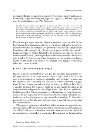 20                                                                                 Mauricio Pérez Salazar


nos recuerda que los agentes de carne y hueso no siempre actúan así.
Como dijo el gran economista inglés del siglo XiX, Walter Bagehot,
uno de los fundadores de The Economist:

     Mucho se ha escrito sobre pánicos y manías, mucho más de lo que con el
     intelecto más dilatado podríamos seguir o concebir, pero una cosa es cierta:
     en ciertos momentos mucha gente estúpida tiene mucho dinero estúpido […]
     En ciertos periodos, el dinero de esa gente –el capital ciego del país, como
     lo llamamos– es particularmente abundante e insaciable; busca a alguien que
     lo devore, y hay una “plétora”; encuentra a ese alguien y hay “especulación”;
     es devorado y hay un “pánico” 1.


El análisis que sigue examina algunos aspectos conceptuales de las
burbujas en los mercados de activos, las funciones del sector financiero
en una economía de mercado, los problemas básicos de la regulación
financiera y el caso específico de los mercados de crédito hipotecario.
Luego describe los rasgos del cambio en el modelo de negocios de este
mercado en Estados Unidos que desencadenaron una crisis financiera
más amplia. Al final se examinan las respuestas de política que hasta
ahora se han dado a la crisis y se concluye con algunas conjeturas
sobre sus consecuencias.

EL CICLO DE VIDA DE UNA BURBUJA

Quizá la mejor demostración de que los agentes económicos no
siempre actúan de manera racional son las pirámides financieras
que se promueven en pueblos y ciudades intermedias (y a veces en
las capitales) de Colombia. Un financista astuto empieza a pagar
tasas de interés muy superiores a las de usura; se difunde la noticia
y acuden en masa los clientes. Parte de su propuesta de venta es el
cumplimiento religioso de sus obligaciones. Pero hay un problema
invisible para los felices ahorradores: el financista no tiene forma de
colocar lo que capta en inversiones tan rentables que cubran la ele-
vada tasa de interés junto con sus costos de operación. El financista
paga intereses a los clientes antiguos con el capital que consignan
los más recientes.
    El esquema perduraría si hubiese infinitos recursos captables de
clientes nuevos. Pero como no hay infinitos en los mercados reales, un
día el local del audaz financista amanece cerrado ante una multitud
de ahorradores, estafados e iracundos. El esquema de financiación


 1
     Citado en Biggs (2006, 33).

R evista   de   e conomía i nstitucional ,   vol .   10,   n .º   19,   segundo semestRe /2008, pp. 19-54
 