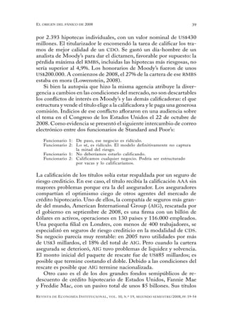 el oRigen del pánico de 2008                                                                          39


por 2.393 hipotecas individuales, con un valor nominal de US$430
millones. El titularizador le encomendó la tarea de calificar los tra-
mos de mejor calidad de un CDO. Se gastó un día-hombre de un
analista de Moody’s para dar el dictamen, favorable por supuesto: la
pérdida máxima del RMBS, incluidas las hipotecas más riesgosas, no
sería superior al 4,9%. Los honorarios de Moody’s fueron de unos
US$200.000. A comienzos de 2008, el 27% de la cartera de ese RMBS
estaba en mora (Lowenstein, 2008).
    Si bien la autopsia que hizo la misma agencia atribuye la diver-
gencia a cambios en las condiciones del mercado, no son descartables
los conflictos de interés en Moody’s y las demás calificadoras: el que
estructura y vende el título elige a la calificadora y le paga una generosa
comisión. Indicios de ese conflicto afloraron en una audiencia sobre
el tema en el Congreso de los Estados Unidos el 22 de octubre de
2008. Como evidencia se presentó el siguiente intercambio de correo
electrónico entre dos funcionarios de Standard and Poor’s:

   Funcionario 1: De paso, ese negocio es ridículo.
   Funcionario 2: Lo sé, es ridículo. El modelo definitivamente no captura
                  la mitad del riesgo.
   Funcionario 1: No deberíamos estarlo calificando.
   Funcionario 2: Calificamos cualquier negocio. Podría ser estructurado
                  por vacas y lo calificaríamos.


La calificación de los títulos solía estar respaldada por un seguro de
riesgo crediticio. En ese caso, el título recibía la calificación AAA sin
mayores problemas porque era la del asegurador. Los aseguradores
compartían el optimismo ciego de otros agentes del mercado de
crédito hipotecario. Uno de ellos, la compañía de seguros más gran-
de del mundo, American International Group (AIG), rescatada por
el gobierno en septiembre de 2008, es una firma con un billón de
dólares en activos, operaciones en 130 países y 116.000 empleados.
Una pequeña filial en Londres, con menos de 400 trabajadores, se
especializó en seguros de riesgo crediticio en la modalidad de CDS.
Su negocio parecía muy rentable: en 2005 tuvo utilidades por más
de US$3 millardos, el 18% del total de AIG. Pero cuando la cartera
asegurada se deterioró, AIG tuvo problemas de liquidez y solvencia.
El monto inicial del paquete de rescate fue de US$85 millardos; es
posible que termine costando el doble. Debido a las condiciones del
rescate es posible que AIG termine nacionalizada.
    Otro caso es el de los dos grandes fondos semipúblicos de re-
descuento de crédito hipotecario de Estados Unidos, Fannie Mae
y Freddie Mac, con un pasivo total de unos $5 billones. Sus títulos
R evista   de   e conomía i nstitucional ,   vol .   10,   n .º   19,   segundo semestRe /2008, pp. 19-54
 