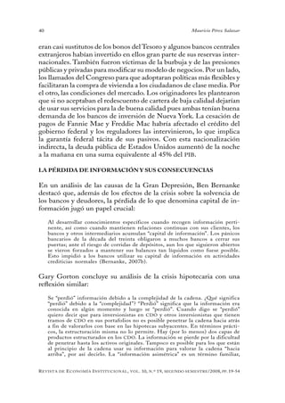 40                                                                                 Mauricio Pérez Salazar


eran casi sustitutos de los bonos del Tesoro y algunos bancos centrales
extranjeros habían invertido en ellos gran parte de sus reservas inter-
nacionales. También fueron víctimas de la burbuja y de las presiones
públicas y privadas para modificar su modelo de negocios. Por un lado,
los llamados del Congreso para que adoptaran políticas más flexibles y
facilitaran la compra de vivienda a los ciudadanos de clase media. Por
el otro, las condiciones del mercado. Los originadores les plantearon
que si no aceptaban el redescuento de cartera de baja calidad dejarían
de usar sus servicios para la de buena calidad pues ambas tenían buena
demanda de los bancos de inversión de Nueva York. La cesación de
pagos de Fannie Mae y Freddie Mac habría afectado el crédito del
gobierno federal y los reguladores las intervinieron, lo que implica
la garantía federal tácita de sus pasivos. Con esta nacionalización
indirecta, la deuda pública de Estados Unidos aumentó de la noche
a la mañana en una suma equivalente al 45% del PIB.

LA PÉRDIDA DE INFORMACIÓN Y SUS CONSECUENCIAS

En un análisis de las causas de la Gran Depresión, Ben Bernanke
destacó que, además de los efectos de la crisis sobre la solvencia de
los bancos y deudores, la pérdida de lo que denomina capital de in-
formación jugó un papel crucial:

     Al desarrollar conocimientos específicos cuando recogen información perti-
     nente, así como cuando mantienen relaciones continuas con sus clientes, los
     bancos y otros intermediarios acumulan “capital de información”. Los pánicos
     bancarios de la década del treinta obligaron a muchos bancos a cerrar sus
     puertas; ante el riesgo de corridas de depósitos, aun los que siguieron abiertos
     se vieron forzados a mantener sus balances tan líquidos como fuese posible.
     Esto impidió a los bancos utilizar su capital de información en actividades
     crediticias normales (Bernanke, 2007b).


Gary Gorton concluye su análisis de la crisis hipotecaria con una
reflexión similar:

     Se “perdió” información debido a la complejidad de la cadena. ¿Qué significa
     “perdió” debido a la “complejidad”? “Perdió” significa que la información era
     conocida en algún momento y luego se “perdió”. Cuando digo se “perdió”
     quiero decir que para inversionistas en CDO y otros inversionistas que tienen
     tramos de CDO en sus portafolios no es posible penetrar la cadena hacia atrás
     a fin de valorarlos con base en las hipotecas subyacentes. En términos prácti-
     cos, la estructuración misma no lo permite. Hay (por lo menos) dos capas de
     productos estructurados en los CDO. La información se pierde por la dificultad
     de penetrar hasta los activos originales. Tampoco es posible para los que están
     al principio de la cadena usar su información para valorar la cadena “hacia
     arriba”, por así decirlo. La “información asimétrica” es un término familiar,


R evista   de   e conomía i nstitucional ,   vol .   10,   n .º   19,   segundo semestRe /2008, pp. 19-54
 