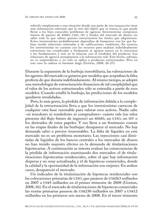 el oRigen del pánico de 2008                                                                          41


   referido simplemente a una situación donde una parte de una transacción tiene
   más información relevante que la otra del objeto que se transa, lo que puede
   llevar a los bien conocidos problemas de agencia. Inversionistas compraron
   tramos de pasivos de RMBS, CDO, SIV y fondos del mercado de dinero sin
   saber todo lo que sabían quienes estructuraron los títulos que adquirieron.
   Estos inversionistas probablemente dependían de banqueros con los que ha-
   bían tenido relaciones reiteradas y de calificaciones crediticias. En esencia,
   los inversionistas no cuentan con los recursos para analizar individualmente
   estructuras tan complicadas y finalmente se apoyan menos en la estructura
   y los fundamentos y más en la relación con el vendedor del producto. Las
   relaciones de agencia reemplazaron a la información real. Este hecho, subrayo,
   no es sorprendente, y no sólo se aplica a productos estructurados. Pero en
   este caso la cadena es bastante larga (Gorton, 2008, 26-27).


Durante la expansión de la burbuja inmobiliaria, las valoraciones de
los agentes del mercado se guiaron por modelos que aceptaban la falsa
profecía de que duraría indefinidamente. Al mismo tiempo, se adoptó
una metodología de estructuración financiera de tal complejidad que
el valor de los activos estructurados sólo se entendía a partir de esos
modelos. Cuando estalló la burbuja, las predicciones de los modelos
quedaron invalidadas.
    Pero, lo más grave, la pérdida de información debida a la comple-
jidad de la estructuración lleva a que los inversionistas carezcan de
cualquier otra base razonable para valorar esos activos. Nadie sabe
–ni tenedores ni vendedores ni compradores– cuánto vale (en valor
presente del flujo futuro de ingresos) un RMBS, un CDO, un SIV o
los derivados de estos papeles. Y eso lleva a un fenómeno común
en las etapas finales de las burbujas: desaparece el mercado. No hay
demanda salvo a precios irrazonables. La falta de liquidez en este
mercado no es un problema monetario. Las inyecciones casi ilimi-
tadas de liquidez de los bancos centrales a los mercados de dinero
no han tenido mayores efectos en la demanda de titularizaciones
hipotecarias. A continuación se intenta evaluar las consecuencias de
la pérdida de información examinando dos mercados: el de titula-
rizaciones hipotecarias residenciales, sobre el que hay información
dispersa y no muy actualizada; y el de hipotecas comerciales, donde
la calidad y la oportunidad de la información son mejores. En ambos
casos, desapareció el mercado.
    Un indicador de la titularización de hipotecas residenciales son
las colocaciones primarias de CDO, que pasaron de US$263 millardos
en 2007 a US$5 millardos en el primer trimestre de 2008 (Gorton,
2008, 16). En el mercado de titularizaciones de hipotecas comerciales
las ventas primarias pasaron de US$230 millardos en 2007 a US$12
millardos en los primeros seis meses de 2008. En el tercer trimestre

R evista   de   e conomía i nstitucional ,   vol .   10,   n .º   19,   segundo semestRe /2008, pp. 19-54
 
