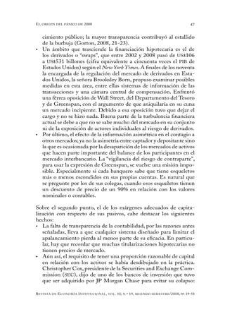 el oRigen del pánico de 2008                                                                          47


   cimiento público; la mayor transparencia contribuyó al estallido
   de la burbuja (Gorton, 2008, 21-23).
•	 Un ámbito que trasciende la financiación hipotecaria es el de
   los derivados o “swaps”, que entre 2002 y 2008 pasó de US$106
   a US$531 billones (cifra equivalente a cincuenta veces el PIB de
   Estados Unidos) según el New York Times. A finales de los noventa
   la encargada de la regulación del mercado de derivados en Esta-
   dos Unidos, la señora Brooksley Born, propuso examinar posibles
   medidas en esta área, entre ellas sistemas de información de las
   transacciones y una cámara central de compensación. Enfrentó
   una férrea oposición de Wall Street, del Departamento del Tesoro
   y de Greenspan, con el argumento de que aniquilaría en su cuna
   un mercado incipiente. Debido a esa oposición tuvo que dejar el
   cargo y no se hizo nada. Buena parte de la turbulencia financiera
   actual se debe a que no se sabe mucho del mercado en su conjunto
   ni de la exposición de actores individuales al riesgo de derivados.
•	 Por último, el efecto de la información asimétrica en el contagio a
   otros mercados; ya no la asimetría entre captador y depositante sino
   la que es ocasionada por la desaparición de los mercados de activos
   que hacen parte importante del balance de los participantes en el
   mercado interbancario. La “vigilancia del riesgo de contraparte”,
   para usar la expresión de Greenspan, se vuelve una misión impo-
   sible. Especialmente si cada banquero sabe que tiene esqueletos
   más o menos escondidos en sus propias cuentas. Es natural que
   se pregunte por los de sus colegas, cuando esos esqueletos tienen
   un descuento de precio de un 90% en relación con los valores
   nominales o contables.

Sobre el segundo punto, el de los márgenes adecuados de capita-
lización con respecto de sus pasivos, cabe destacar los siguientes
hechos:
•	 La falta de transparencia de la contabilidad, por las razones antes
   señaladas, lleva a que cualquier sistema diseñado para limitar el
   apalancamiento pierda al menos parte de su eficacia. En particu-
   lar, hay que recordar que muchas titularizaciones hipotecarias no
   tienen precios de mercado.
•	 Aún así, el requisito de tener una proporción razonable de capital
   en relación con los activos se había desdibujado en la práctica.
   Christopher Cox, presidente de la Securities and Exchange Com-
   mission (SEC), dijo de uno de los bancos de inversión que tuvo
   que ser adquirido por JP Morgan Chase para evitar su colapso:

R evista   de   e conomía i nstitucional ,   vol .   10,   n .º   19,   segundo semestRe /2008, pp. 19-54
 