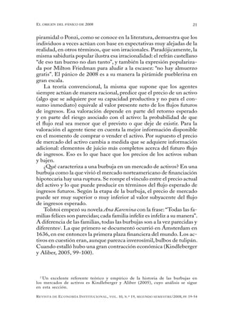 el oRigen del pánico de 2008                                                                          21


piramidal o Ponzi, como se conoce en la literatura, demuestra que los
individuos a veces actúan con base en expectativas muy alejadas de la
realidad, en otros términos, que son irracionales. Paradójicamente, la
misma sabiduría popular ilustra esa irracionalidad: el refrán castellano
“de eso tan bueno no dan tanto”, y también la expresión populariza-
da por Milton Friedman para aludir a la escasez: “no hay almuerzo
gratis”. El pánico de 2008 es a su manera la pirámide pueblerina en
gran escala.
    La teoría convencional, la misma que supone que los agentes
siempre actúan de manera racional, predice que el precio de un activo
(algo que se adquiere por su capacidad productiva y no para el con-
sumo inmediato) equivale al valor presente neto de los flujos futuros
de ingresos. Esa valoración depende en parte del retorno esperado
y en parte del riesgo asociado con el activo: la probabilidad de que
el flujo real sea menor que el previsto o que deje de existir. Para la
valoración el agente tiene en cuenta la mejor información disponible
en el momento de comprar o vender el activo. Por supuesto el precio
de mercado del activo cambia a medida que se adquiere información
adicional: elementos de juicio más completos acerca del futuro flujo
de ingresos. Eso es lo que hace que los precios de los activos suban
y bajen.
    ¿Qué caracteriza a una burbuja en un mercado de activos? En una
burbuja como la que vivió el mercado norteamericano de financiación
hipotecaria hay una ruptura. Se rompe el vínculo entre el precio actual
del activo y lo que puede producir en términos del flujo esperado de
ingresos futuros. Según la etapa de la burbuja, el precio de mercado
puede ser muy superior o muy inferior al valor subyacente del flujo
de ingresos esperado.
    Tolstoi empezó su novela Ana Karenina con la frase: “Todas las fa-
milias felices son parecidas; cada familia infeliz es infeliz a su manera”.
A diferencia de las familias, todas las burbujas son a la vez parecidas y
diferentes2. La que primero se documentó ocurrió en Ámsterdam en
1636, en ese entonces la primera plaza financiera del mundo. Los ac-
tivos en cuestión eran, aunque parezca inverosímil, bulbos de tulipán.
Cuando estalló hubo una gran contracción económica (Kindleberger
y Aliber, 2005, 99-100).



  2
    Un excelente referente teórico y empírico de la historia de las burbujas en
los mercados de activos es Kindleberger y Aliber (2005), cuyo análisis se sigue
en esta sección.

R evista   de   e conomía i nstitucional ,   vol .   10,   n .º   19,   segundo semestRe /2008, pp. 19-54
 