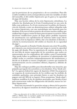 el oRigen del pánico de 2008                                                                          51


que las previsiones de sus propietarios o de sus acreedores. Para ello
se debe restablecer cierta correspondencia entre tres variables: el valor
del inmueble, el del crédito hipotecario que lo grava y la capacidad
de pago del deudor.
    Hay una lección valiosa de la crisis hipotecaria colombiana. La
solución fue diseñada por la Corte Constitucional en una serie de
fallos muy polémicos. La Corte reestructuró la política de financia-
ción de vivienda y entre sus determinaciones ordenó reliquidar toda
la cartera hipotecaria, con una metodología más benévola para los
deudores. Esto tuvo el efecto práctico de rescatar muchos créditos que
estaban bajo el agua y sentar las bases para recuperar su servicio. Otras
decisiones establecieron pautas de largo plazo: prohibir esquemas
de amortización con capitalización de intereses reales (cuyo efecto
es similar al de las hipotecas ARM) y dar a los deudores el derecho a
solicitar la reestructuración del crédito en función de su capacidad
de pago16.
    ¿Qué ha pasado en Estados Unidos durante esta crisis? Es posible,
por supuesto, una reestructuración que tenga en cuenta la capacidad
de pago del deudor. Pero la experiencia de muchos deudores es la
de una falta de ánimo negociador de los acreedores, que suelen ser
representados por los originadores del crédito, como Countrywide.
Aquí puede haber un problema de incentivos: el administrador del
crédito recibe su comisión independientemente del rendimiento, y
decirle no al deudor es menos complicado y costoso que tramitar la
reestructuración con los acreedores últimos, dispersos y difíciles de
identificar.
    Hay dos enfoques posibles para desembotellar esta situación, que
perjudica por igual a los acreedores y a los deudores. Uno, “desde arri-
ba”. La agencia federal de seguro de depósitos (FDIC) ha propuesto
un esquema de reestructuración de los créditos que ha recibido de
entidades quebradas, cuyo principio básico es que los deudores no
paguen más del 38% de su ingreso. Otras propuestas, “desde abajo”,
implican modificar la ley de quiebras personales, que faculta al juez
para reestructurar todas las obligaciones del deudor, menos los cré-
ditos hipotecarios.
    Estas han encontrado la oposición miope y obtusa de los gremios
bancarios y de algunos tenedores de títulos hipotecarios, que aducen


  16
     Para una discusión de los fallos de la Corte Constitucional, ver Pérez Salazar
(2007a y 2007b). Para un excelente análisis del mercado y de la financiación de
vivienda en Colombia, ver Cuéllar (2006).

R evista   de   e conomía i nstitucional ,   vol .   10,   n .º   19,   segundo semestRe /2008, pp. 19-54
 
