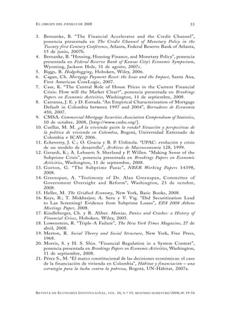 el oRigen del pánico de 2008                                                                          53


3. Bernanke, B. “The Financial Accelerator and the Credit Channel”,
    ponencia presentada en The Credit Channel of Monetary Policy in the
    Twenty-first Century Conference, Atlanta, Federal Reserve Bank of Atlanta,
    15 de junio, 2007b.
4. Bernanke, B. “Housing, Housing Finance, and Monetary Policy”, ponencia
    presentada en Federal Reserve Bank of Kansas City’s Economic Symposium,
    Wyoming, Jackson Hole, 31 de agosto, 2007c.
5. Biggs, B. Hedgehogging, Hoboken, Wiley, 2006.
6. Cagan, Ch. Mortgage Payment Reset: the Issue and the Impact, Santa Ana,
    First American CoreLogic, 2007.
7. Case, K. “The Central Role of House Prices in the Current Financial
    Crisis: How will the Market Clear?”, ponencia presentada en Brookings
    Papers on Economic Activities, Washington, 11 de septiembre, 2008.
8. Carranza, J. E. y D. Estrada. “An Empirical Characterization of Mortgage
    Default in Colombia between 1997 and 2004”, Borradores de Economía
    450, 2007.
9. CMSA. Commercial Mortgage Securities Association Compendium of Statistics,
    10 de octubre, 2008, [http://www.cmbs.org/].
10. Cuéllar, M. M. ¿A la vivienda quién la ronda? Situación y perspectivas de
    la política de vivienda en Colombia, Bogotá, Universidad Externado de
    Colombia e ICAV, 2006.
11. Echeverry, J. C.; O. Gracia y B. P. Urdinola. “UPAC: evolución y crisis
    de un modelo de desarrollo”, Archivos de Macroeconomía 128, 1999.
12. Gerardi, K.; A. Lehnert; S. Sherlund y P. Willen. “Making Sense of the
    Subprime Crisis”, ponencia presentada en Brookings Papers on Economic
    Activities, Washington, 11 de septiembre, 2008.
13. Gorton, G. “ The Subprime Panic”, NBER Working Papers 14398,
    2008.
14. Greenspan, A. “ Testimony of Dr. Alan Greenspan, Committee of
    Government O versight and Reform”, Washington, 23 de octubre,
    2008.
15. Heller, M. The Gridlock Economy, New York, Basic Books, 2008.
16. Keys, B.; T. Mukherjee; A. Seru y V. Vig. “Did Securitization Lead
    to Lax Screening? Evidence from Subprime Loans”, EFA 2008 Athens
    Meetings Paper, 2008.
17. Kindleberger, Ch. y R. Aliber. Manias, Panics and Crashes: a History of
    Financial Crises, Hoboken, Wiley, 2005.
18. Lowenstein, R. “Triple-A Failure”, The New York Times Magazine, 27 de
    abril, 2008.
19. Merton, R. Social Theory and Social Structure, New York, Free Press,
    1968.
20. Morris, S. y H. S. Shin. “Financial Regulation in a System Context”,
    ponencia presentada en Brookings Papers on Economic Activities, Washington,
    11 de septiembre, 2008.
21. Pérez S., M. “El marco constitucional de las decisiones económicas: el caso
    de la financiación de vivienda en Colombia”, Hábitat y financiación – una
    estrategia para la lucha contra la pobreza, Bogotá, UN-Hábitat, 2007a.




R evista   de   e conomía i nstitucional ,   vol .   10,   n .º   19,   segundo semestRe /2008, pp. 19-54
 