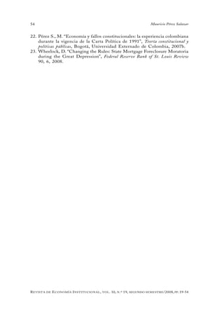 54                                                                                 Mauricio Pérez Salazar


22. Pérez S., M. “Economía y fallos constitucionales: la experiencia colombiana
    durante la vigencia de la Carta Política de 1991”, Teoría constitucional y
    políticas públicas, Bogotá, Universidad Externado de Colombia, 2007b.
23. Wheelock, D. “Changing the Rules: State Mortgage Foreclosure Moratoria
    during the Great Depression”, Federal Reserve Bank of St. Louis Review
    90, 6, 2008.




R evista   de   e conomía i nstitucional ,   vol .   10,   n .º   19,   segundo semestRe /2008, pp. 19-54
 