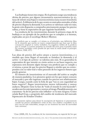 22                                                                                 Mauricio Pérez Salazar


    Las burbujas tienen tres etapas. En la primera surge una tendencia
alcista de precios, por alguna circunstancia macroeconómica (p. ej.,
tasas de interés muy bajas) o microeconómica (una escasez transitoria
del activo). A diferencia de lo que ocurre en mercados normales, el alza
de precios dispara la demanda. Los activos se valorizan cada vez más;
la gente está dispuesta a comprarlos precisamente porque los precios
suben, y tiene la expectativa de que seguirán haciéndolo.
    La conducta de los inversionistas durante la primera etapa de la
burbuja es un ejemplo de las profecías que se cumplen a sí mismas,
explicadas así por el sociólogo Robert Merton:

     La profecía que se cumple a sí misma es, al principio, una definición falsa
     de la situación que suscita un nuevo comportamiento que hace que la falsa
     concepción original se vuelva verdadera. La engañosa validez de la profecía
     que se cumple a sí misma perpetúa un reinado del error, pues el profeta citará
     los eventos sucedidos como prueba de que tenía la razón desde el principio
     (Merton, 1968, 477).


Las alzas de precios del activo atraen a nuevos inversionistas, y a
medida que éstos llegan al mercado se fortalece la demanda y el
activo –o el tipo de activos– se valoriza aún más. Si se generaliza la
expectativa de que invertir en cierto activo es un buen negocio, esa
esperanza será durante algún tiempo una profecía que se cumple a
sí misma, a pesar de que los precios lleguen a niveles que no corres-
ponden con su valor real o valor presente de los ingresos futuros que
puede generar.
   El número de inversionistas en el mercado del activo se amplía
de manera paulatina. Los pioneros quizá son los que mejor conocen
el mercado y por ello ingresan cuando los precios son relativamente
bajos. Luego, cuando corre la bola de que “eso es con seguridad un
buen negocio”, llegan inversionistas menos informados y menos
audaces. Después viene la fase de “todo el mundo lo está haciendo”:
acuden aun los más ignorantes y aversos al riesgo. Paradójicamente, esa
coyuntura –la de los precios más inflados– es la más riesgosa. Como
señala Karl Case, a propósito del cambio de tendencia del mercado
hipotecario de Estados Unidos:

     El momento óptimo para frenar la suscripción de hipotecas es precisamente
     cuando los precios inmobiliarios están al alza. Los créditos concedidos en el
     pico son los más vulnerables, aunque en ese momento las tasas de morosidad
     sean mínimas 3.



 3
     Case (2008, 23). La conducta de los inversionistas, en especial de los que

R evista   de   e conomía i nstitucional ,   vol .   10,   n .º   19,   segundo semestRe /2008, pp. 19-54
 