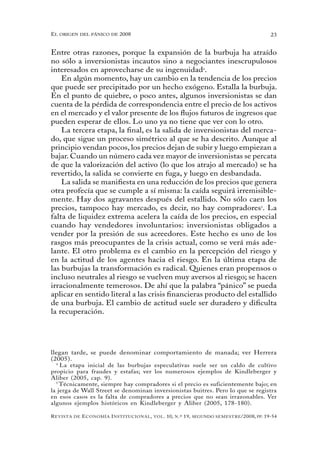 el oRigen del pánico de 2008                                                                          23


Entre otras razones, porque la expansión de la burbuja ha atraído
no sólo a inversionistas incautos sino a negociantes inescrupulosos
interesados en aprovecharse de su ingenuidad4.
    En algún momento, hay un cambio en la tendencia de los precios
que puede ser precipitado por un hecho exógeno. Estalla la burbuja.
En el punto de quiebre, o poco antes, algunos inversionistas se dan
cuenta de la pérdida de correspondencia entre el precio de los activos
en el mercado y el valor presente de los flujos futuros de ingresos que
pueden esperar de ellos. Lo uno ya no tiene que ver con lo otro.
    La tercera etapa, la final, es la salida de inversionistas del merca-
do, que sigue un proceso simétrico al que se ha descrito. Aunque al
principio vendan pocos, los precios dejan de subir y luego empiezan a
bajar. Cuando un número cada vez mayor de inversionistas se percata
de que la valorización del activo (lo que los atrajo al mercado) se ha
revertido, la salida se convierte en fuga, y luego en desbandada.
    La salida se manifiesta en una reducción de los precios que genera
otra profecía que se cumple a sí misma: la caída seguirá irremisible-
mente. Hay dos agravantes después del estallido. No sólo caen los
precios, tampoco hay mercado, es decir, no hay compradores5. La
falta de liquidez extrema acelera la caída de los precios, en especial
cuando hay vendedores involuntarios: inversionistas obligados a
vender por la presión de sus acreedores. Este hecho es uno de los
rasgos más preocupantes de la crisis actual, como se verá más ade-
lante. El otro problema es el cambio en la percepción del riesgo y
en la actitud de los agentes hacia el riesgo. En la última etapa de
las burbujas la transformación es radical. Quienes eran propensos o
incluso neutrales al riesgo se vuelven muy aversos al riesgo; se hacen
irracionalmente temerosos. De ahí que la palabra “pánico” se pueda
aplicar en sentido literal a las crisis financieras producto del estallido
de una burbuja. El cambio de actitud suele ser duradero y dificulta
la recuperación.




llegan tarde, se puede denominar comportamiento de manada; ver Herrera
(2005).
  4
    La etapa inicial de las burbujas especulativas suele ser un caldo de cultivo
propicio para fraudes y estafas; ver los numerosos ejemplos de Kindleberger y
Aliber (2005, cap. 9).
  5
    Técnicamente, siempre hay compradores si el precio es suficientemente bajo; en
la jerga de Wall Street se denominan inversionistas buitres. Pero lo que se registra
en esos casos es la falta de compradores a precios que no sean irrazonables. Ver
algunos ejemplos históricos en Kindleberger y Aliber (2005, 178-180).

R evista   de   e conomía i nstitucional ,   vol .   10,   n .º   19,   segundo semestRe /2008, pp. 19-54
 