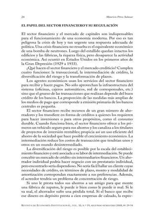 24                                                                                 Mauricio Pérez Salazar


EL PAPEL DEL SECTOR FINANCIERO Y SU REGULACIÓN

El sector financiero y el mercado de capitales son indispensables
para el funcionamiento de una economía moderna. Por eso es tan
peligrosa la crisis de hoy y tan urgente una respuesta adecuada de
política. Una crisis financiera no resuelta es el equivalente económico
de una bomba de neutrones. Luego del estallido quedan intactos los
edificios y las fábricas, la riqueza física, pero desaparece la actividad
económica. Así ocurrió en Estados Unidos en los primeros años de
la Gran Depresión (1929 a 1933).
    ¿Qué hacen el sector financiero y el mercado crediticio? Cumplen
cuatro funciones: la transaccional, la intermediación de crédito, la
diversificación del riesgo y la transformación de plazos.
    Los agentes económicos usan los servicios del sector financiero
para recibir y hacer pagos. No sólo aprovechan la infraestructura del
sistema (oficinas, cajeros automáticos, red de corresponsales, etc.)
sino que el grueso de las transacciones que realizan depende del buen
crédito de los bancos. La proporción de las medidas más amplias de
los medios de pago que corresponde a emisión primaria de los bancos
centrales es pequeña.
    El sector financiero recibe recursos de un gran número de aho-
rradores y los transfiere en forma de créditos a quienes los requieren
para hacer inversiones o para otros propósitos, como el consumo
durable. Cuando funciona bien, el sector financiero ofrece a los pri-
meros un vehículo seguro para sus ahorros y los canaliza a los titulares
de proyectos de inversión rentables; propicia así un uso eficiente del
ahorro de la sociedad que hace posible el crecimiento económico. La
intermediación reduce los costos de transacción que tendrían unos y
otros en un mundo desintermediado.
    La diversificación del riesgo es posible por la escala del estableci-
miento financiero y está asociada a su labor de intermediación. Se puede
concebir un mercado de crédito sin intermediarios financieros. Un aho-
rrador individual podría hacer negocio con un prestatario individual,
pero encontrarlo sería dispendioso. No sería fácil hallar un cliente cuyas
necesidades de crédito, en términos de plazo, monto y modalidad de
amortización correspondan exactamente a sus preferencias. Además,
el acreedor tendría un problema de concentración de riesgo.
    Si uno le presta todos sus ahorros a un amigo para que monte
una fábrica de zapatos, le puede ir bien como le puede ir mal. Si le
va mal, el ahorrador sufre una pérdida total. Si el banco que recibe
ese dinero en depósito presta a cien empresas de calzado, la expec-

R evista   de   e conomía i nstitucional ,   vol .   10,   n .º   19,   segundo semestRe /2008, pp. 19-54
 