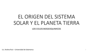 EL ORIGEN DEL SISTEMA
SOLAR Y EL PLANETA TIERRA
LOS CICLOS BIOGEOQUIMICOS
1Lic. Andrea Ruiz – Universidad de Salamanca
 