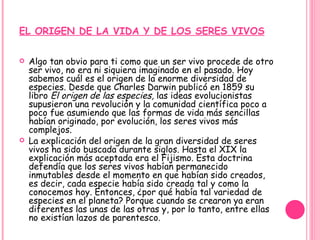 EL ORIGEN DE LA VIDA Y DE LOS SERES VIVOS Algo tan obvio para ti como que un ser vivo procede de otro ser vivo, no era ni siquiera imaginado en el pasado. Hoy sabemos cuál es el origen de la enorme diversidad de especies. Desde que Charles Darwin publicó en 1859 su libro  El origen de las especies,  las ideas evolucionistas supusieron una revolución y la comunidad científica poco a poco fue asumiendo que las formas de vida más sencillas habían originado, por evolución, los seres vivos más complejos.  La explicación del origen de la gran diversidad de seres vivos ha sido buscada durante siglos. Hasta el XIX la explicación más aceptada era el Fijismo. Esta doctrina defendía que los seres vivos habían permanecido inmutables desde el momento en que habían sido creados, es decir, cada especie había sido creada tal y como la conocemos hoy. Entonces, ¿por qué había tal variedad de especies en el planeta? Porque cuando se crearon ya eran diferentes las unas de las otras y, por lo tanto, entre ellas no existían lazos de parentesco. 
