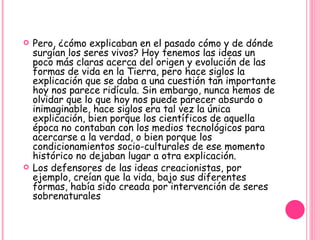 Pero, ¿cómo explicaban en el pasado cómo y de dónde surgían los seres vivos? Hoy tenemos las ideas un poco más claras acerca del origen y evolución de las formas de vida en la Tierra, pero hace siglos la explicación que se daba a una cuestión tan importante hoy nos parece ridícula. Sin embargo, nunca hemos de olvidar que lo que hoy nos puede parecer absurdo o inimaginable, hace siglos era tal vez la única explicación, bien porque los científicos de aquella época no contaban con los medios tecnológicos para acercarse a la verdad, o bien porque los condicionamientos socio-culturales de ese momento histórico no dejaban lugar a otra explicación. Los defensores de las ideas creacionistas, por ejemplo, creían que la vida, bajo sus diferentes formas, había sido creada por intervención de seres sobrenaturales 
