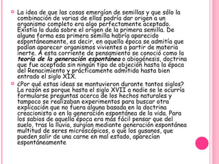La idea de que las cosas emergían de semillas y que sólo la combinación de varias de ellas podría dar origen a un organismo completo era algo perfectamente aceptado. Existía la duda sobre el origen de la primera semilla. De alguna forma esa primera semilla habría aparecido espontáneamente, es decir, en aquella época se admitía que podían aparecer organismos vivientes a partir de materia inerte. A esta corriente de pensamiento se conoció como la  teoría de la generación espontánea  o abiogénesis, doctrina que fue aceptada sin ningún tipo de objeción hasta la época del Renacimiento y prácticamente admitida hasta bien entrado el siglo XIX.  ¿Por qué estas ideas se mantuvieron durante tantos siglos? La razón es porque hasta el siglo XVII a nadie se le ocurría formularse preguntas acerca de los hechos naturales y tampoco se realizaban experimentos para buscar otra explicación que no fuera alguna basada en la doctrina creacionista o en la generación espontánea de la vida. Para los sabios de aquella época era más fácil pensar que del suelo, tras la lluvia, surgían mediante generación espontánea multitud de seres microscópicos, o que los gusanos, que pueden salir de una carne en mal estado, aparecían espontáneamente 
