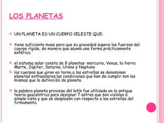 LOS PLANETAS UN PLANETA ES UN CUERPO CELESTE QUE: tiene suficiente masa para que su gravedad supere las fuerzas del cuerpo rígido, de manera que asuma una forma prácticamente esférica.   el sistema solar consta de 8 planetas: mercurio, Venus, la tierra Marte, Júpiter, Saturno, Urano y Neptuno los cuerpos que giran en torno a las estrellas se denominan planetas extrasolares.las condiciones que han de cumplir son las mismas que la definición de planeta.   la palabra planeta proviene del latín fue utilizada en la antigua teoría geocéntrica para designar 7 astros que son visibles a simple vista y que se desplazan con respecto a las estrellas del firmamento. 