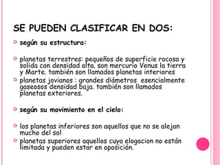 SE PUEDEN CLASIFICAR EN DOS: según su estructura:   planetas terrestres: pequeños de superficie rocosa y solida con densidad alta. son mercurio Venus la tierra y Marte. también son llamados planetas interiores planetas jovianos : grandes diámetros  esencialmente gaseosos densidad baja. también son llamados planetas exteriores.   según su movimiento en el cielo:   los planetas inferiores son aquellos que no se alejan mucho del sol  planetas superiores aquellos cuya elogacion no están limitada y pueden estar en oposición . 
