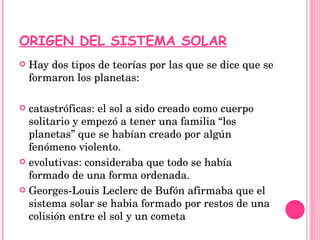 ORIGEN DEL SISTEMA SOLAR Hay dos tipos de teorías por las que se dice que se formaron los planetas: catastróficas: el sol a sido creado como cuerpo solitario y empezó a tener una familia “los planetas” que se habían creado por algún fenómeno violento. evolutivas: consideraba que todo se había formado de una forma ordenada. Georges-Louis Leclerc de Bufón afirmaba que el sistema solar se habia formado por restos de una colisión entre el sol y un cometa 