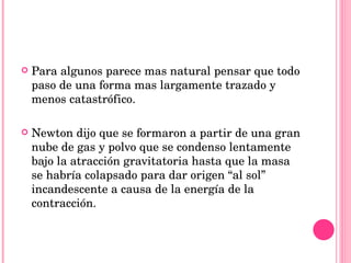 Para algunos parece mas natural pensar que todo paso de una forma mas largamente trazado y menos catastrófico.   Newton dijo que se formaron a partir de una gran nube de gas y polvo que se condenso lentamente bajo la atracción gravitatoria hasta que la masa se habría colapsado para dar origen “al sol” incandescente a causa de la energía de la contracción. 