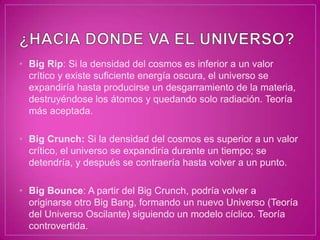 • Big Rip: Si la densidad del cosmos es inferior a un valor
  crítico y existe suficiente energía oscura, el universo se
  expandiría hasta producirse un desgarramiento de la materia,
  destruyéndose los átomos y quedando solo radiación. Teoría
  más aceptada.

• Big Crunch: Si la densidad del cosmos es superior a un valor
  crítico, el universo se expandiría durante un tiempo; se
  detendría, y después se contraería hasta volver a un punto.

• Big Bounce: A partir del Big Crunch, podría volver a
  originarse otro Big Bang, formando un nuevo Universo (Teoría
  del Universo Oscilante) siguiendo un modelo cíclico. Teoría
  controvertida.
 