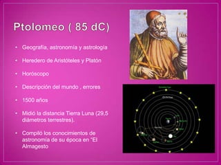 • Geografía, astronomía y astrología

• Heredero de Aristóteles y Platón

• Horóscopo

• Descripción del mundo , errores

• 1500 años

• Midió la distancia Tierra Luna (29,5
  diámetros terrestres).

• Compiló los conocimientos de
  astronomía de su época en “El
  Almagesto
 