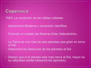 1543- La revolución de las orbitas celestes.

• Astronomía Moderna y revolución científica.

• Formuló un modelo de Sistema Solar Heliocéntrico.

• La Tierra es uno mas de seis planetas que giran en torno
  al Sol.
• Determinó las distancias de los planetas al Sol.

• Dedujo que si el planeta esta mas cerca al Sol, mayor es
  su velocidad orbital (desechó los epiciclos).
 