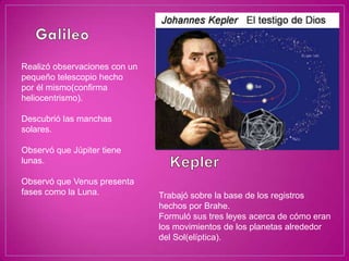 Realizó observaciones con un
pequeño telescopio hecho
por él mismo(confirma
heliocentrismo).

Descubrió las manchas
solares.

Observó que Júpiter tiene
lunas.

Observó que Venus presenta
fases como la Luna.            Trabajó sobre la base de los registros
                               hechos por Brahe.
                               Formuló sus tres leyes acerca de cómo eran
                               los movimientos de los planetas alrededor
                               del Sol(elíptica).
 