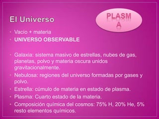 • Vacío + materia
• UNIVERSO OBSERVABLE

• Galaxia: sistema masivo de estrellas, nubes de gas,
  planetas, polvo y materia oscura unidos
  gravitacionalmente.
• Nebulosa: regiones del universo formadas por gases y
  polvo.
• Estrella: cúmulo de materia en estado de plasma.
• Plasma: Cuarto estado de la materia.
• Composición química del cosmos: 75% H, 20% He, 5%
  resto elementos químicos.
 