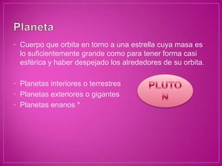 • Cuerpo que orbita en torno a una estrella cuya masa es
  lo suficientemente grande como para tener forma casi
  esférica y haber despejado los alrededores de su orbita.

• Planetas interiores o terrestres
• Planetas exteriores o gigantes
• Planetas enanos *
 