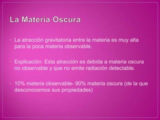 • La atracción gravitatoria entre la materia es muy alta
  para la poca materia observable.

• Explicación: Esta atracción es debida a materia oscura
  no observable y que no emite radiación detectable.

• 10% materia observable- 90% materia oscura (de la que
  desconocemos sus propiedades)
 